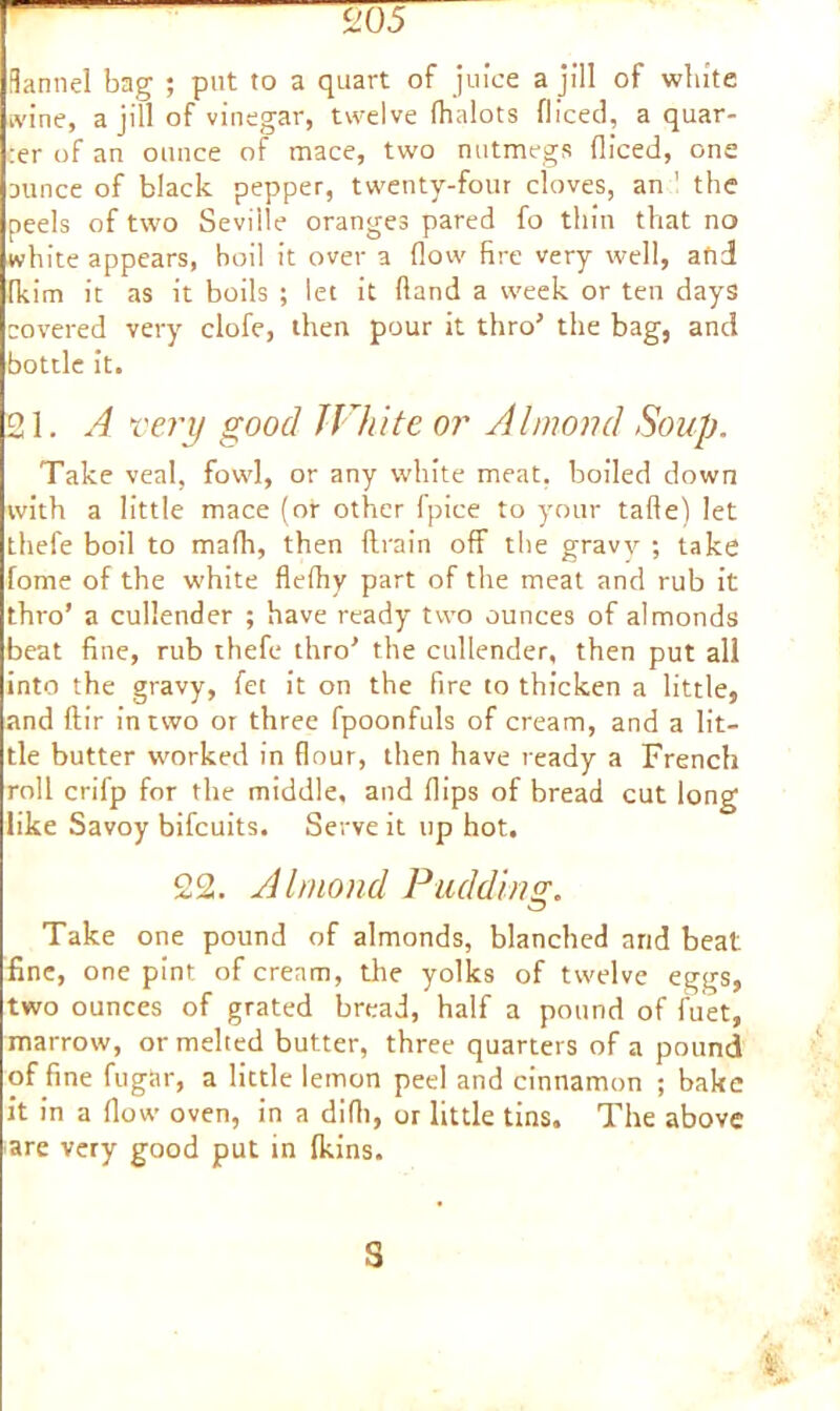i'.05 fiannel bag ; put to a quart of juice a jill of white wine, a jill of vinegar, twelve fhnlots fliced, a quar- :er of an ounce of mace, two nutmegs fliced, one Dunce of black pepper, twenty-four cloves, an 1 the peels of two Seville oranges pared fo thin that no white appears, boil it over a flow fire very well, and fkim it as it boils ; let it (land a week or ten days covered very clofe, then pour it thro’ the bag, and bottle it. 21. A very good White or Almond Soup. Take veal, fowl, or any white meat, boiled down with a little mace (or other fpice to your tafte) let thefe boil to mafh, then ftrain off the gravy ; take fome of the white flefhy part of the meat and rub it thro’ a cullender ; have ready two ounces of almonds beat fine, rub thefe thro’ the cullender, then put all into the gravy, fee it on the fire to thicken a little, and ftir in two or three fpoonfuls of cream, and a lit- tle butter worked in flour, then have ready a French roll crifp for the middle, and flips of bread cut long like Savoy bifeuits. Serve it up hot. 22. Almond Pudding;. Take one pound of almonds, blanched and beat fine, one pint of cream, the yolks of twelve eggs, two ounces of grated bread, half a pound of fuet, marrow, or melted butter, three quarters of a pound of fine fugitr, a little lemon peel and cinnamon ; bake it in a flow oven, in a difli, or little tins. The above are very good put in (kins. s