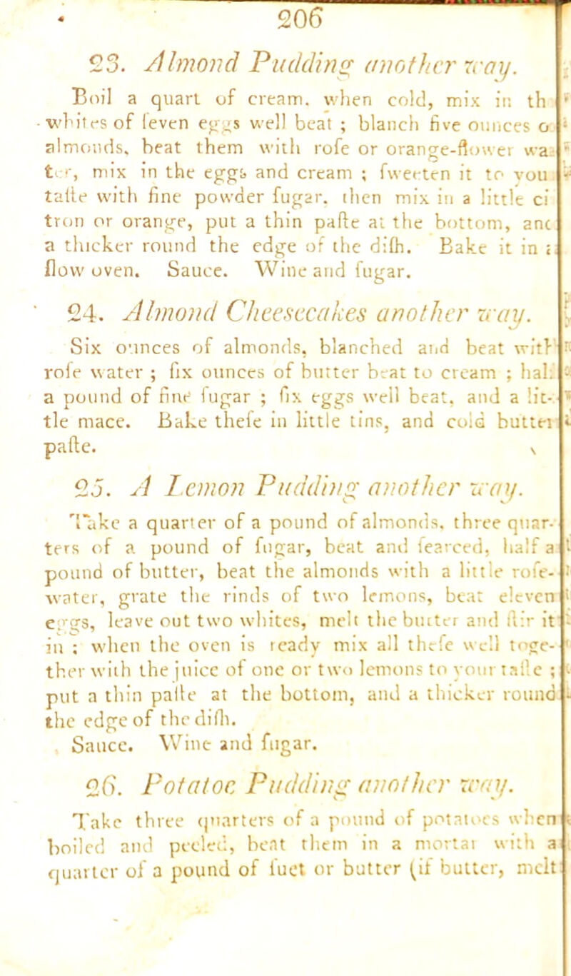 23. Almond Pudding another may. Boil a quart of cream, when cold, mix in th * whites of leven eggs well beat ; blanch five ounces o * almonds, beat them with rofe or orange-flower wa * ter, mix in the eggs and cream ; fweeten it to vou : talie with fine powder fugar. then mix in a little ci tron or orange, put a thin pafie at the bottom, anc a thicker round the edge of the difh. Bake it in t flow oven. Sauce. Wine and fugar. 24. Almond Cheesecakes another may. ( Six ounces of almonds, blanched and beat with r; rofe water ; fix ounces of butter beat to cream ; halt • a pound of fine fugar ; fix eggs well beat, and a lit- * tie mace. Bake thefe in little tins, and cold buttei «• pafte. N 2J. A lemon Pudding another may. Take a quarter of a pound of almonds, three quar- ters of a pound of fugar, beat ami fearced, half a 1 pound of butter, beat the almonds with a little rofe- i water, grate the rinds of two lemons, beat eleven > eggs, leave out two whites, melt the butter and flir it - in ; when the oven is ready mix all thefe well togc- ' ther with the juice of one or two lemons to your tafte ; t put a thin palle at the bottom, and a thicker round - the edge of the difh. Sauce. Wine and fugar. 26. Potatoe Pudding another may. Take three quarters of a pound of potatoes when boiled and peeled, beat them in a mortal with a quarter of a pound of fuel or butter ^if butter, melt