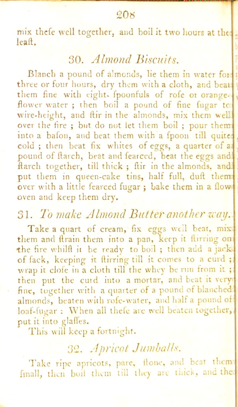 £0* mix thcfe well together, and boil it two hours at the . lead. 30. Almond Biscuits. Blanch a pound of almonds, lie them in water for t three or four hours, dry them with a cloth, and beat them fine with eight, fpoonfuls of rofe ot orange- , flower water ; then boil a pound of fine fugar tc wire-height, and ftir in the almonds, mix them well over the fire ; but do not let them boil ; pour them into a bafon, and beat them with a fpoon till quite , cold ; then beat fix whites of eggs, a quarter of a pound of Hat ch, beat and fearced, beat the eggs and . ftarch together, till thick ; ftir in the almonds, and* put them in queen-cake tins, half full, dull them over with a little fearced fugar ; bake them in a flow oven and keep them dry. 31. To make Almond Butter another zcai/. Take a quart of cream, fix eggs well beat, mix them and llrain them into a pan, keep it llirring on the fire whilft it he ready to boil ; then add a jack of fack, keeping it ftirring till it comes to a curd ; wrap it dole in a cloth till the whey be run from it ; then put the curd into a mortar, and beat it very fine, together with a quarter of a pound of blanched almonds, beaten with role-water, and half a pound of lonf-iugar : When all tliele ate well beaten together, put it into glafles. This will keep a fortnight. 3£. Apricot Jumballs. Take ripe apricots, pare, done, and beat them final 1, then boil them till they are thick, and the