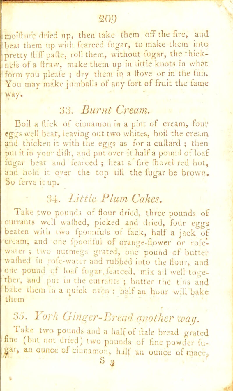 ra oi ft arc dried ap, then take them off the fire, and beat them up with fearced fugar, to make them into pretty ftiff pafte, roll them, without fugar, the thick- uefs of a draw, make them up in little knots in what form you pleafe ; dry them in a ftove or in the fun. You may make jumballs of any fort of fruit the fame way. 33. Burnt Cream. Boil a (lick of cinnamon in a pint of cream, four eggs well beat, leaving out two whites, boil the cream and thicken it with the eggs as for a cullard ; then put it in your difh, and put over it half a pound of loaf fugar beat and feaiced ; heat a fire fiiovd red hot, and hold it over the top till the fugar be brown. So ferve it up. 34. Little Plum Cakes. Take two pounds of flour dried, three pounds of currants well vvalhed, picked and dried, four eggs beaten with two fpoonfuls of fack, half a jack of cream, and one fpoont'ul of orange-flower or rofe- water ; two nutmegs grated, one pound of butter wafhed iu rofe-water and rubbed into the flour, and one pound of loaf fugar, fearced. mix all well toge- ther, and put in die currants ; butter tlie tins and bake them in a quick ovqu : half an hour will bake them 33. 1 ork Ginger-Bread another way. Take two pounds and a half of dale bread grated fine (but not dried) two pounds of line powder fu- ga., an ounce of cinnamon, half an ounce of inaces S d k