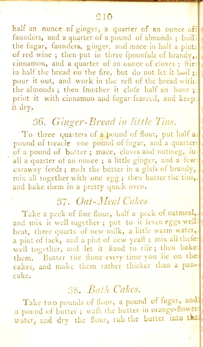 half an ounce of ginger, a quarter of an ounce of: < faunders, and a quarter of a pound of almonds ; boil the iugar, faunders, ginger, and mace in half a pint: « of red wine ; then put in three fpoonfuls of brandv, ,• cinnamon, and a quarter of an ounce of cloves ; ftir , in half the bread on the fire, but do not let it boil ; pour it out, and work in the reft of the bread with the almonds ; then fmother it clofe half an hour ; print it with cinnamon and fugar fearetd, and keep it dry, 36. Ginger-Bread in little Tim. ° i To three quarters of a pound of flour, put half a pound of treacle one pound of fugar, and a quaiter of a pound of butter ; mace, clovts and nutmeg, in : all a quarter of an ounce ; a little ginger, and a few . caraway feeds; melt the butter in a glafs of brandy, , mix all together with one egg; then butter the tins, . and bake them in a pretty quick oven. 37. Oat-Meal Cakes Take a peck of fine flour, half a peck of oatmeal, , and mix it well together ; put to it feven eggs well t beat, three quarts of new milk, a little warm water, a pint of lack, and a pint of new yeah ; mix all thefc : well together, and let it Hand to rile ; then bake them, lluttcr the ftone every time you lie on the cakes, and make them rather thicker than a pan- cake. ; 38. Bath Cakes. Take two pounds of flour, a pound of fugar, and i a pound of butter ; wafti the butter in orange-flow ei , water, and dry the flour, rub the butter into the.,
