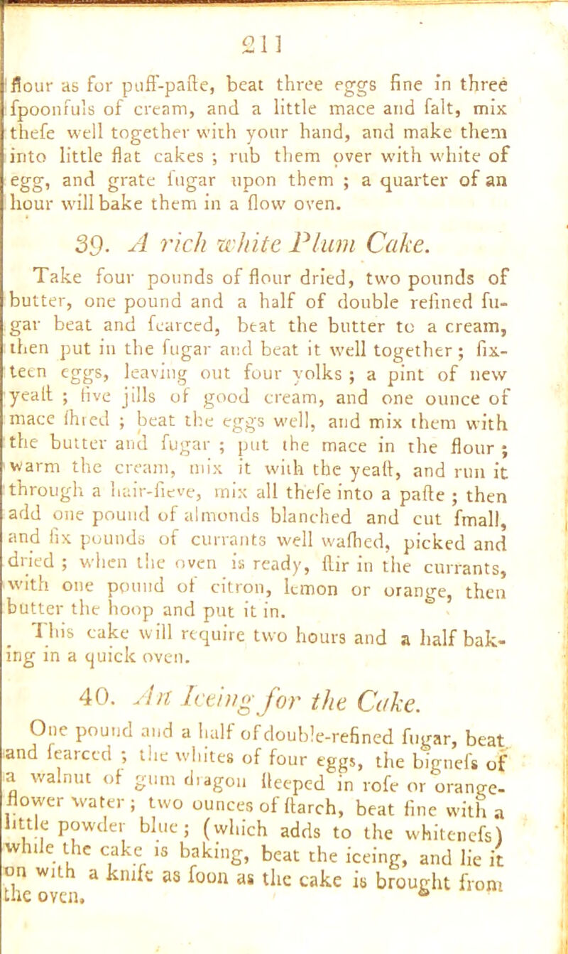 flour as for puff-pafte, beat three eggs fine in three fpoonfuls of cream, and a little mace and fait, mix thefe well together with your hand, and make them into little flat cakes ; rub them over with white of egg, and grate fugar upon them ; a quarter of an hour will bake them in a flow oven. 39- A rich white Plum Cake. Take four pounds of flour dried, two pounds of butter, one pound and a half of double refined fu- gar beat and fearced, beat the butter to a cream, then put in the fugar and beat it well together ; fix- teen eggs, leaving out four yolks ; a pint of new yealt ; five jills of good cream, and one ounce of mace fined ; beat the eggs well, and mix them with the butter and fugar ; put the mace in the flour ; warm the cream, mix it with the yeatt, and run it through a hair-fieve, mix all thefe into a pafte ; then add one pound of almonds blanched and cut fmall, and fix pounds of currants well waflied, picked and dried ; when the oven is ready, fiir in the currants, with one pound of citron, lemon or orange, then butter the hoop and put it in. This cake will require two hours and a half bak- ing in a tjuiclc oven. 40. An Iceingfor the Cake. One pound and a half of double-refined fugar, beat and fearced ; the whites of four eggs, the bignefs of a walnut of gum diagon lleeped in rofe or orange- flower water; two ounces of (larch, beat fine with a little powder blue; (which adds to the whitenefs) whde the cake .s baking, beat the iceing, and lie it on with a knife as foon as the cake is brought front