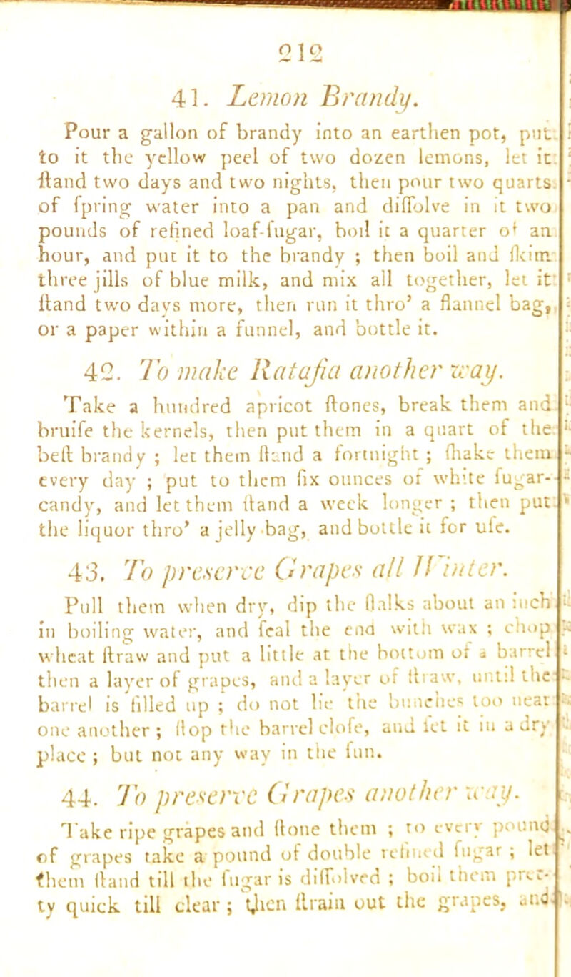 41. Lemon Brandy. Pour a gallon of brandy into an earthen pot, pul to it the yellow peel of two dozen lemons, let it Hand two days and two nights, then pour two quarts of Ipring water into a pan and diflolve in it two pounds of refined loaf-fugar, boil it a quarter of an hour, and put it to the brandy ; then boil and fkim three jills of blue milk, and mix all together, let it ; Hand two days more, then run it thro’ a flannel bag, or a paper within a funnel, and bottle it. 42. To make Ratafia another rvay. Take a hundred apricot Hones, break them and l- bruife the kernels, then put them in a quart of the “■ bell brandy ; let them Hand a fortnight; (hake them, - every day ; put to them fix ounces of white fugar- a candy, and let them Hand a week longer ; then put * the liquor thro’ a jelly bag, and bottle it for ulc. 43. To preserve Grapes all If inter. Pull them when dry, dip the flalks about an inch in boiling water, and feal the end with wax ; chop ... wheat Itraw and put a little at the bottom or a barrel * then a layer of grapes, and a layer of tlravv, until the • barrel is filled up ; do not he the bunches too neat •• one another; Hop the barrel clofe, and let it in a dry place ; but not any way in the fun. 44. To preserve Grapes another xeay. Take ripe grapes and Hone them ; to every pound .. of grapes take a pound of double refined fugar ; let them Hand till the fugar is dilfolved ; bou them pi^,-