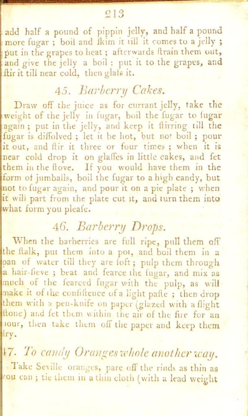 add half a pound of pippin jelly, and half a pound more fugar ; boil and Ikim it till it comes to a jelly ; put in the grapes to heat ; afterwards (train them out, and give the jelly a boil : put it to the grapes, and ftirit till near cold, then glals it. 45. Barberry Cakes. Draw off the juice as for currant jelly, take the weight of the jelly in fugar, boil the fugar to lugar again ; put in the jelly, and keep it itirring till the fugar is dilfolved ; let it be hot, but not boil ; pour it out, and ilir it three or four times ; when it is near cold drop it on glaffes in little cakes, and fet them in the ftove. If you would have them in the form of jumbails, boil the fugar to a high candy, but not to fugar again, and pour it on a pie plate ; when it will part from the plate cut it, and turn them into what form you pleafe. 46. Barberry Drops. When the barberries are full ripe, pull them off the italic, put them into a pot, and boil them in a pan of water till they are loft; pulp them through a hair-fieve ; beat and fearce the iugar, and mix as much of the fearced fugar with the pulp, as will make it of ihe conliiteuce of a light palle ; then drop them with a pen-knife on paper (glazed with a flight Itonc) and fet them within the air of the fire for au tour, then take them off the paper and keep them try. J 17- Jo cano'y Oranges whole another way. 3 ake Seville oranges, pare off the rinds as thin as 'ou can ; tie them m a thin cloth (with a lead weight