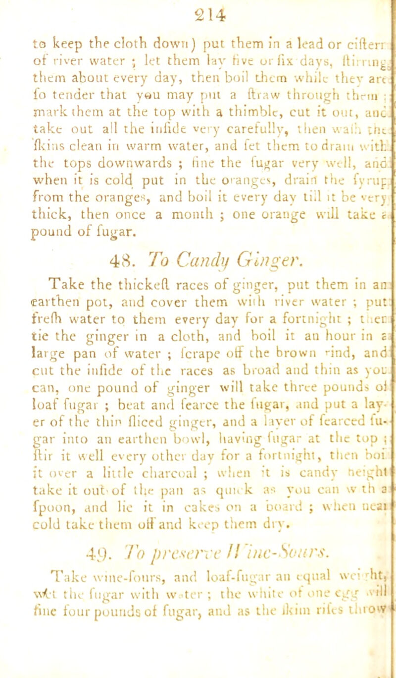 to keep the cloth down) put them in a lead or ciderr of river water ; let them lay five or fix days, ftirrtng. them about every day, then boil them while thev art fo tender that y«u may pm a draw through them : mark (hem at the top with a thimble, cut it out, anc take out all the inlide very carefully, then waih im Ikins clean in warm water, and fet them, to dram with, the tops downwards ; tine the tugar very well, and; when it is cold put in the oranges, drain the fyrup from the oranges, and boil it every day till it be very thick, then once a month ; one orange will take c pound of fugar. 48. To Candy Ginger. Take the thicked races of ginger, put them in an earthen pot, and cover them with river water ; put frefh water to them every day for a fortnight ; t iec tie the ginger in a cloth, and boil it an hour in i large pan of water ; fcrape off the brown nnd, and cut the itifide of the races as broad and thin as you can, one pound of ginger will take three pounds oi loaf fugar ; beat and fearce the fugar, and put a lay- er of the thin diced ginger, and a layer of fearced fu- Srar into an earthen bowl, having lugar at the top ; hr it well every other day for a fortnight, then hoi it over a little charcoal ; when it is candy height take it out-of the pan as quick as you can w th a fpoon, and lie it in cakes on a board ; when neat cold take therm off and keep them dry. 4)). To preserve U inc-Sours. Take wine-fours, and loaf-fugar an equal wcvrht, \\<rt the fugar with w-ter ; the white of one egg will line four pounds of fugar, and as the ikim riles throw