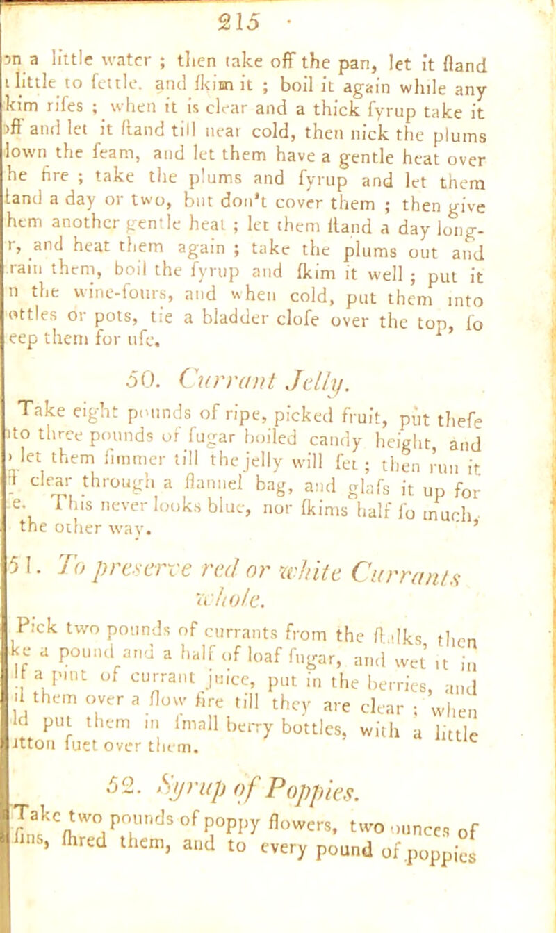 ■>n a little water ; then take off the pan, let it (land i little to fettle, and fkim it ; boil it again while any kim rifes ; when it is clear and a thick fyrup take it iff and let it (land till neai cold, then nick the plums iown the feam, and let them have a gentle heat over he tire ; take the plums and fyrup and let them land a day or two, but don't cover them ; then give hem another gentle heat ; let them (land a day long- 1, and heat them again ; take the plums out and rain them, boil the fyrup and fkim it well ; put it n the wine-fours, and when cold, put them into ttles or pots, tie a bladder clofe over the top, fo eep them for ufe, ’ 50. Currant Jelly. Take eight pounds of ripe, picked fruit, put thefe to three pounds of fugar boiled candy height, and i let them fimmer till the jelly will fet ; then run it 7 ^ throubrh a flannel bag, and glafs it up for e. I his never looks blue, nor fkims half fo much the other way.  ’ 51. To preserve red or white Currants whole. Pick two pounds of currants from the ffdks then ke a pound and a half of loaf fugar, and wet it in I a pint of currant juice, put in the berries, and II them over a flow fire till they are clear ; when d put them in (mall berry bottles, with a little Jtton fact over them. 52. Syrup of Poppies. Takc t of y flowers> two uunces Qf , tred them, and to every pound of .poppies