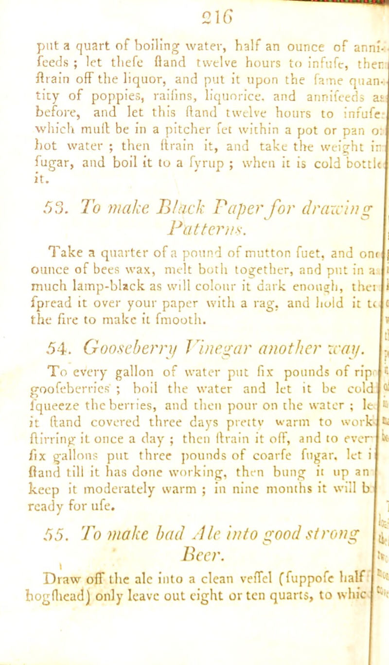 feeds ; let tliefe fland twelve hours to infufe, then fit ain off the liquor, and put it upon the fame quan- tity of poppies, raifins, liquorice, and annifeeds at before, and let this fland twelve hours to infufe which mud be in a pitcher fet within a pot or pan o: hot water ; then drain it, and take the weight in fugar, and boil it to a fyrup ; when it is cold bottle it. f O OO. To make Black Paper for drawing Patterns. Take a quarter of a pound of mutton fuet, and on< |j ounce of bees wax, melt both together, and put in a li much lamp-black as will colour it dark enough, thei If fpread it over your paper with a rag, and hold it tele the fire to make it fmooth. Is 54. Gooseberry Vinegar another xcay. «, To every gallon of water put fix pounds of rip jt goofeberries ; boil the water and let it be coldp fqueeze the berries, and then pour on the water ; lei® it dand covered three days pretty warm to work-jti ffirring it once a day ; then drain it off, and to ever!in- fix gallons put three pounds of coarfe fugar, let if fland till it has done working, then bung it up an keep it moderately warm ; in nine months it will b ] ready for ufe. 55. 7o make bad Pie into good strong Beer. \k Its r Draw off the ale into a clean veffel (fuppofe half | t,t bogdiead) only leave out eight or ten quarts, to whic I