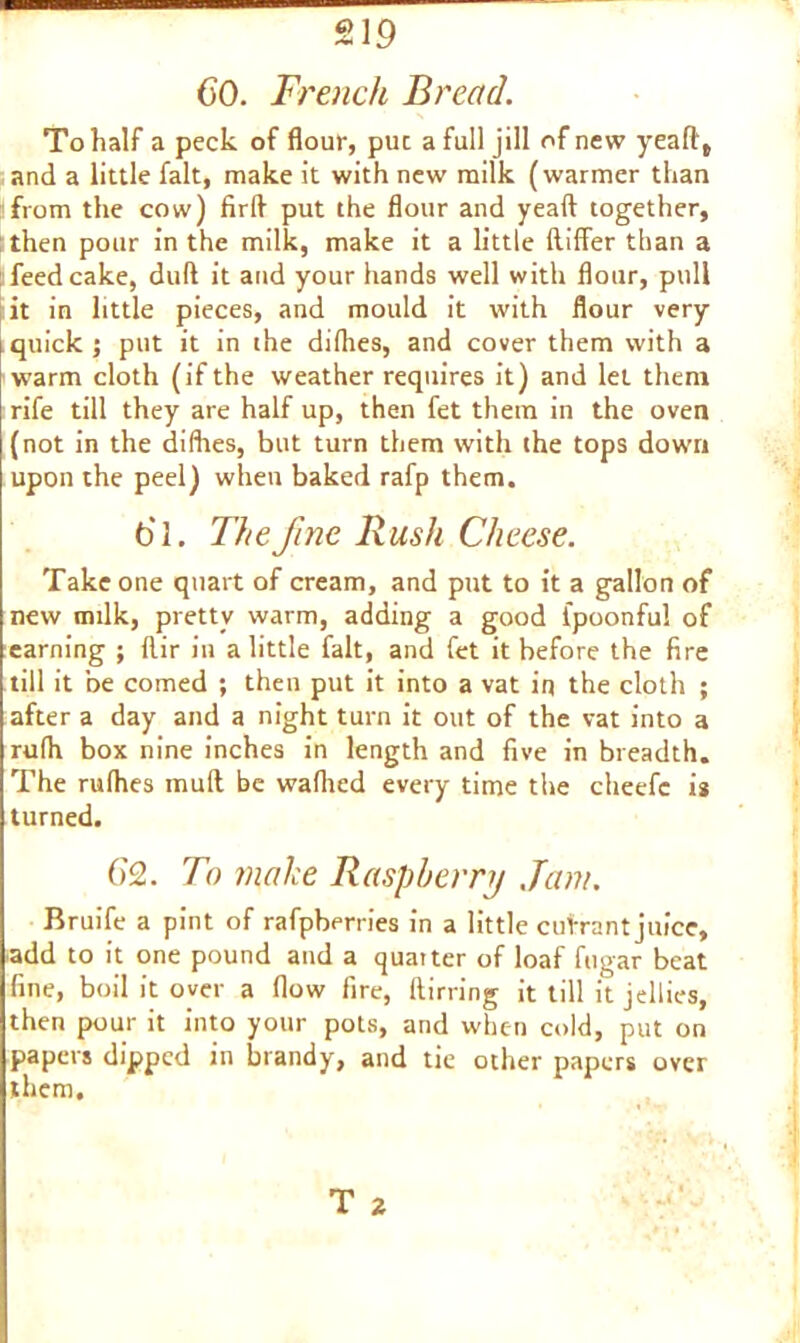 CO. French Bread. To half a peck of flour, puc a full jill of new yeafl, and a little fait, make it with new milk (warmer than from the cow) firfl put the flour and yeaft together, then pour in the milk, make it a little ftiffer than a [ feedcake, dud it and your hands well with flour, pull it in little pieces, and mould it with flour very quick ; put it in the difhes, and cover them with a warm cloth (if the weather requires it) and let them rife till they are half up, then fet them in the oven (not in the difhes, but turn them with the tops down upon the peel) when baked rafp them. Cl. The fine Rush Cheese. Take one quart of cream, and put to it a gallon of new milk, pretty warm, adding a good fpoonful of earning ; llir in a little fait, and fet it before the fire till it be corned ; then put it into a vat in the cloth ; after a day and a night turn it out of the vat into a rufh box nine inches in length and five in breadth. The rufhes mull be wafhed every time the cheefc is turned. 62. To make Raspberry Jam. Bruife a pint of rafpberries in a little cutrant juice, add to it one pound and a quarter of loaf fugar beat fine, boil it over a flow fire, ftirring it till it jellies, then pour it into your pots, and when cold, put on papers dipped in brandy, and tie other papers over them. T 2