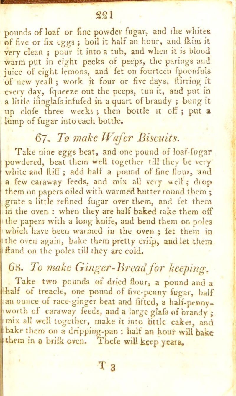 pounds of loaf or fine powder fugar, and the whites of five or fix eggs ; boil it half an hour, and Ikim it very clean ; pour it into a tub, and when it is blood Warm put in eight pecks of peeps, the parings and juice of eight lemons, and fet on fourteen fpoonfuls of new yeaft ; work it four or five days, (lining it every day, fqueeze out the peeps, tun it, and put in a little ifinglal's infufed in a quart of brandy ; bung it up clofe three weeks ; then bottle it off; put a lump of fugar into each bottle. 67- To make Wafer Biscuits. Take nine eggs beat, and one pound of loaf-fngar powdered, beat them well together till they be very- white and ftiff; add half a pound of fine flour, and a few caraway feeds, and mix all very well ; drop them on papers oiled with warmed butter round them ; grate a little refined fugar over them, and fet them in the oven : when they are half baked take them off the papers with a long knife, and bend them on poles which have been warmed in the oven ; fet them in the oven again, bake them pretty crifp, and let them Hand on the poles till they are cold. To make Ginger-Bread for keeping. Take two pounds of dried flour, a pound and a half of treacle, one pound of five-penny fugar, half an ounce of race-gingcr beat and fifted, a half-penny- worth of caraway feeds, and a large glafs of brandy ; mix all well together, make it into Little cakes, and bake them on a dripping-pan : half an hour will bake them in a brifk oven. Thefe will keep yeais.