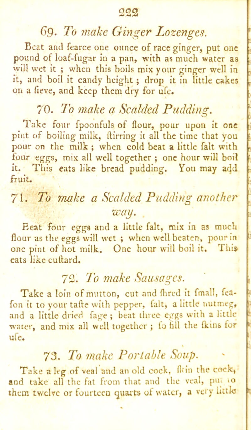 69. To make Ginger Lozenges. Beat arid fearce one ounce of race ginger, put one . pound of loaf-fugar in a pan, with as much water as will wet it ; when this boils mix your ginger well in it, and boil it candy height; drop it in little cakes , on a fieve, and keep them dry for ufe. 70. To make a Scalded Pudding. Take four fpoonfuls of flour, pour upon it one pint of boiling milk, ftirring it all the time that you pour on the milk ; when cold beat a little fait with four eggs, mix all well together ; one hour will boil it. This eats like bread pudding. You may add fruit. 71. To make a Scalded Pudding another way. Beat four eggs and a little fait, mix in as much flour as the eggs will wet ; when well beaten, pour in one pint of hot milk. One hour will boil it. Tins eats like cultard. 72. To make Sausages. Take a loin of mutton, cut and Aired it frnall, fea- fon it to your tafte with pepper, fait, a little nutmeg, and a little dried fage; beat three eggs with a little water, and mix all well together ; lo till the (kins for 1 ufe. 73. To make Portable Soup. Take a leg of veal and an old cock, (kin the cock, and take all the fat from that and the veal, pu >o them twelve or fourtecu quarts of water, a very little