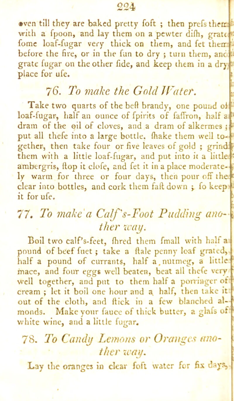 •ven til! they are baked pretty foft ; then prefs therr with a fpoon, and lay them on a pewter difh, grate k fome loaf-fugar very thick on them, and fet their - before the fire, or in the fun to dry ; turn them, anc it grate fugar on the other fide, and keep them in a dry. It place for ufe. ! 76. To make the Gold l latter. Take two quarts of the bed brandy, one pound ol - loaf-fugar, half an ounce of fpirits of fafiYon, half a 5 dram of the oil of cloves, and a dram of alkermes ; >' put all thefe into a large bottle, (hake them well to- ■ gether, then take four or five leaves of gold ; grind them with a little loaf-fugar, and put into it a little; ambergris, Hop it clofe, and fet it in a place moderate- ly warm for three or four days, then pour off the. clear into bottles, and cork them faft down •> fo keep it for ufe. 77. To make a Calf's-Foot Padding ano- ther way. Boil two calf’s-feet, fhred them fmall with half a pound of beef fuet ; take a Hale penny loaf grated, half a pound of currants, half a, nutmeg, a little mace, and four eggs well beaten, beat all thefe very well together, and put to them half a porringer of cream ; let it boil one hour and a half, then take it out of the cloth, and Hick in a few blanched al- monds. Make your fauce of thick butter, a glafs of white wine, and a little fugar. 78. To Candy Lemons or Oranges ano- ther way. Lay the oranges in clear foft water for fix days,