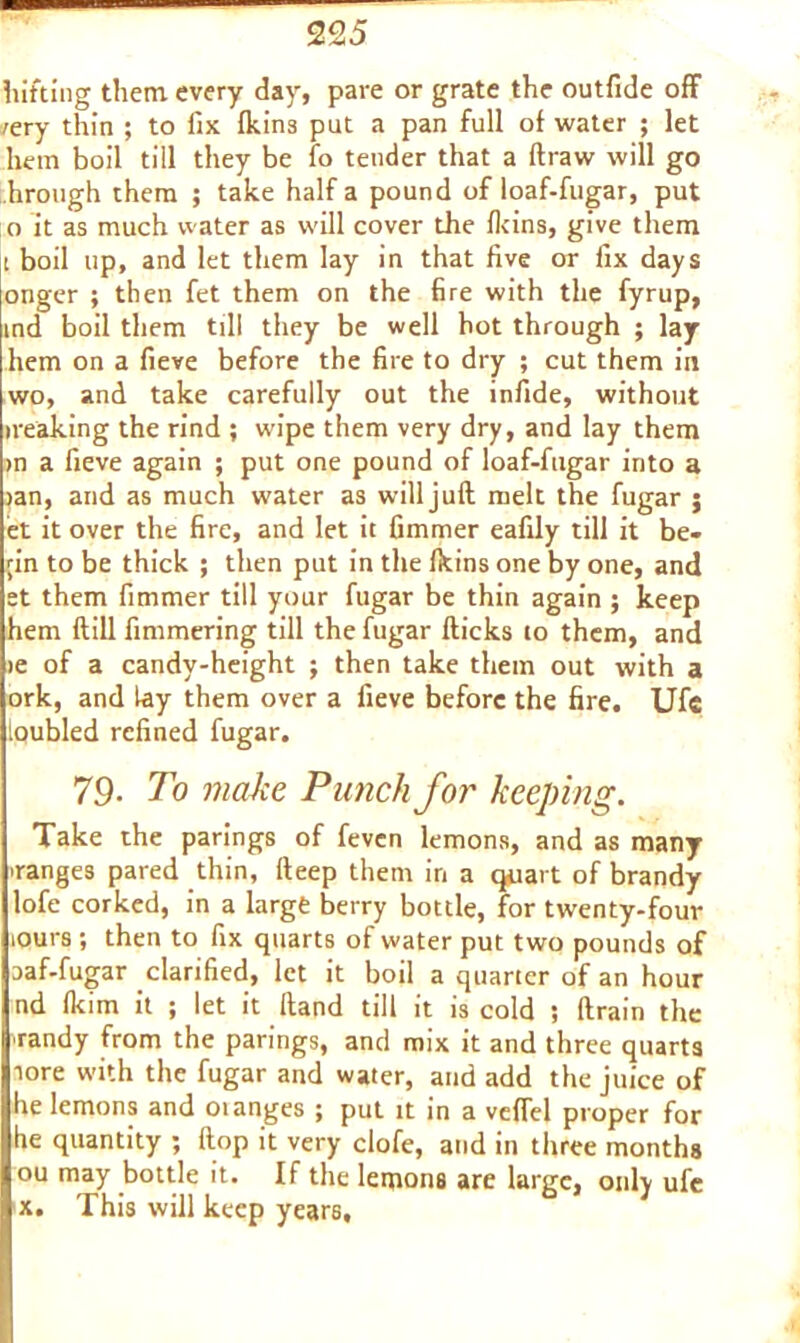 hitting them every day, pare or grate the outfide off /ery thin ; to fix fkins put a pan full of water ; let hem boil till they be fo tender that a draw will go hrough them ; take half a pound of loaf-fugar, put 0 it as much water as will cover the fkins, give them 1 boil up, and let them lay in that five or fix days onger ; then fet them on the fire with the fyrup, ind boil them till they be well hot through ; lay hem on a fieve before the fire to dry ; cut them in wo, and take carefully out the infide, without ireaking the rind ; wipe them very dry, and lay them »n a fieve again ; put one pound of loaf-fugar into a >an, and as much water as willjuft melt the fugar j et it over the fire, and let it fimmer eafily till it be- ;in to be thick ; then put in the fkins one by one, and et them fimmer till your fugar be thin again ; keep hem flill fimmering till the fugar flicks to them, and >e of a candy-height ; then take them out with a ork, and lay them over a fieve before the fire. Ufc loubled refined fugar. 79. To make Punch for keeping. Take the parings of fevcn lemons, and as many ■ranges pared thin, fleep them in a quart of brandy lofe corked, in a large berry bottle, for twenty-four lours ; then to fix quarts of water put two pounds of aaf-fugar clarified, let it boil a quarter of an hour nd fkim it ; let it Hand till it is cold ; drain the ■randy from the parings, and mix it and three quarts tore with the fugar and water, and add the juice of he lemons and oianges ; put it in a veffel proper for he quantity ; dop it very clofe, and in three months ou may bottle it. If the lemons are large, only ufe x. This will keep years.