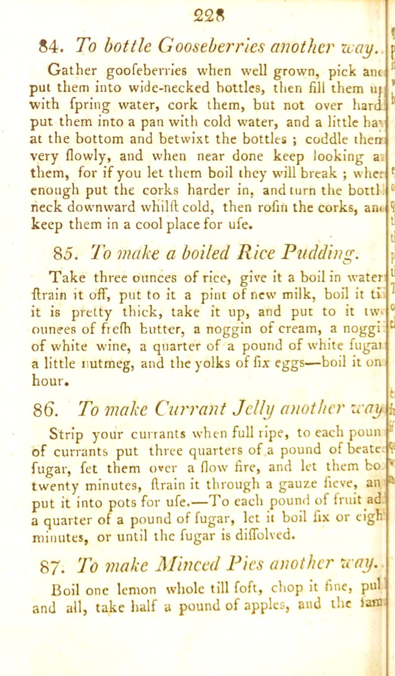84. To bottle Gooseberries another nay. p Gather goofeberries when well grown, pick am put them into wide-necked bottles, then fili them uj with fpring water, cork them, but not over hard put them into a pan with cold water, and a little ha' at the bottom and betwixt the bottles ; coddle then very (lowly, and when near done keep looking a them, for if you let them boil they will break ; wher enough put the corks harder in, and turn the bottl neck downward whilft cold, then rofin the corks, am keep them in a cool place for ufe. E k r a 1 ti 85. To make a boiled Rice Pudding. Take three ounces of rice, give it a boil in water 1 {train it off, put to it a pint of new milk, boil it ti it is pretty thick, take it up, and put to it tw> 0 ounces of fiefh butter, a noggin of cream, a noggi Cl of white wine, a quarter of a pound of white fugai a little nutmeg, and the yolks of fix eggs—boil it on hour. t 86. To make Currant Jelly another nay f Strip your currants when full ripe, to each poun • of currants put three quarters of a pound of beatc 1 fugar, fet them over a flow fire, and let them bo v twenty minutes, drain it through a gauze fieve, an a put it into pots for ufe.—To each pound of fruit ad a quarter of a pound of fugar, let it boil fix or eigh' minutes, or until the fugar is diffolved. 87. To make Minced Pies another nay. Boil one lemon whole till foft, chop it fine, pul and all, take half a pound of apples, and the iafl)