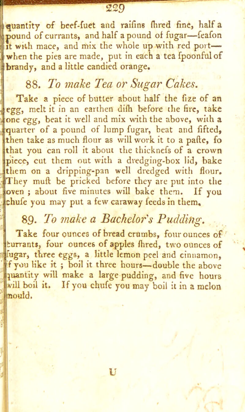 quantity of beef-fuet and raifins Hired fine, half a pound of currants, and half a pound of fugar—feafon it with mace, and mix the whole up with red port— when the pies are made, put in each a tea fpoonfulof brandy, and a little candied orange, 88. To make Tea or Sugar Cakes. Take a piece of butter about half the fize of an egg, melt it in an earthen difh before the fire, take one egg, beat it well and mix with the above, with a quarter of a pound of lump fugar, beat and fifted, then take as much flour as will work it to a pafte, fo that you can roll it about the thicknefs of a crown piece, cut them out with a dredging-box lid, bake them on a dripping-pan well dredged with flour. They mull be pricked before they are put into the oven ; about five minutes will bake them. If you chufe you may put a few caraway feeds in them, 89. To make a Bachelor's Pudding. Take four ounces of bread crumbs, four ounces of burrants, four ounces of apples fhred, two ounces of ;; fugar, three eggs, a little lemon peel and cinnamon, ! f you like it ; boil it three hours—double the above quantity will make a large pudding, and five hours vill boil it. If you chufe you may boil it in a melon nould. 3! II J I u