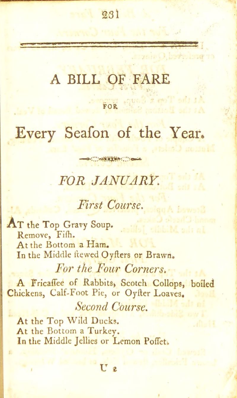 = A BILL OF FARE J i -• V. V tv . .. »: t. •• FOR. Every Seafon of the Year. FOR JANUARY. First Course. At the Top Gravy Soup. Remove, Fifh. At the Bottom a Ham. In the Middle hewed Oyfters or Brawn. For the Four Corners. A Fricaflee of Rabbits, Scotch Collops, boiled Chickens, Calf-Foot Pie, or Oyfter .Loaves, Second Course. At the Top Wild Ducks. At the Bottom a Turkey. In the Middle Jellies or Lemon Pofiet, U 2