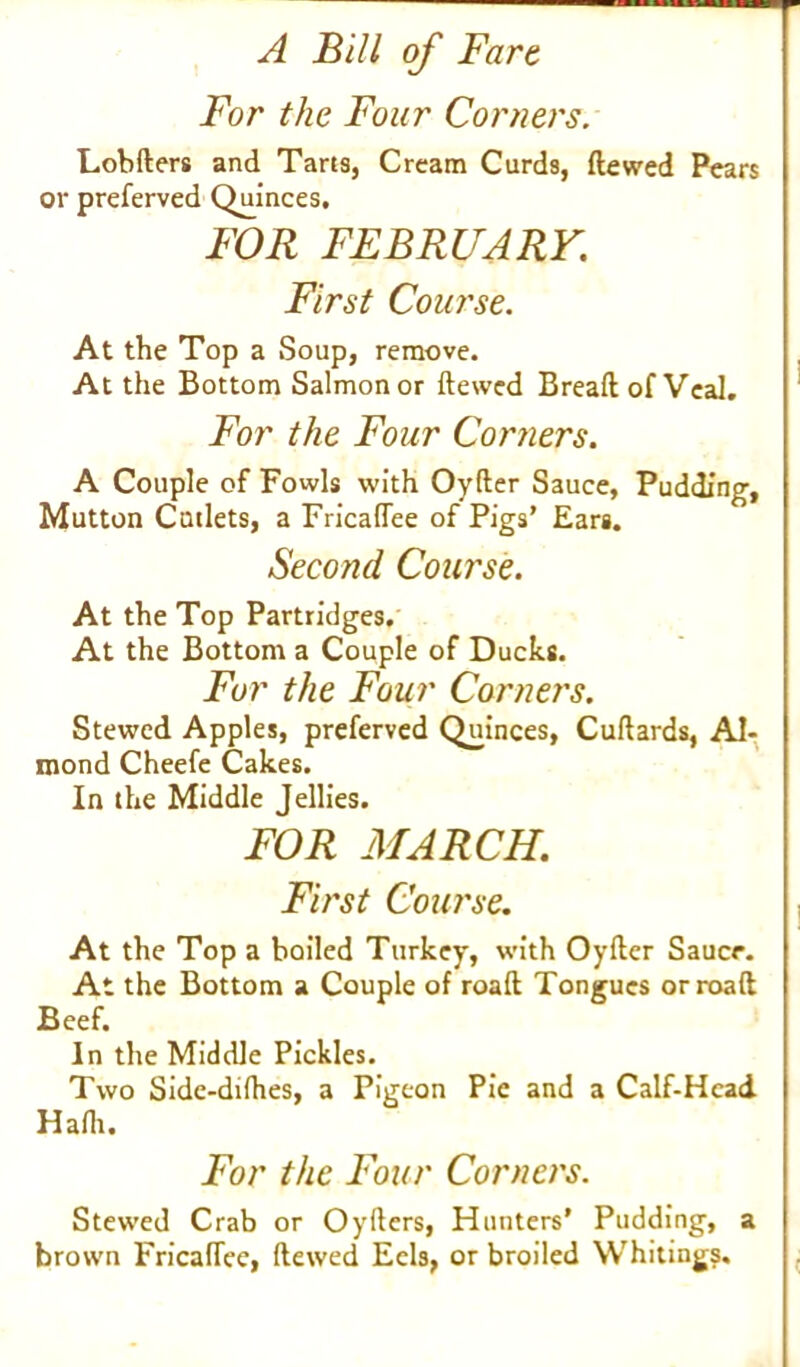 For the Four Corners. Lobfters and Taris, Cream Curds, ftewed Pears or preferved Quinces. FOR FEBRUARY. First Course. At the Top a Soup, remove. At the Bottom Salmon or ftewed Breaft of Veal. For the Four Corners. A Couple of Fowls with Oyfter Sauce, Pudding, Mutton Cutlets, a Fricaflee of Pigs’ Ears. Second Course. At the Top Partridges. At the Bottom a Couple of Ducks. For the Four Corners. Stewed Apples, preferved Quinces, Cuftards, Al- mond Cheefe Cakes. In the Middle Jellies. FOR MARCH. First Course. At the Top a boiled Turkey, with Oyfter Sauce. At the Bottom a Couple of roaft Tongues orroaft Beef. In the Middle Pickles. Two Side-difhes, a Pigeon Pie and a Calf-Head Hafh. For the Four Corners. Stewed Crab or Oyfters, Hunters’ Pudding, a brown Fricaflee, ftewed Eels, or broiled Whitings.