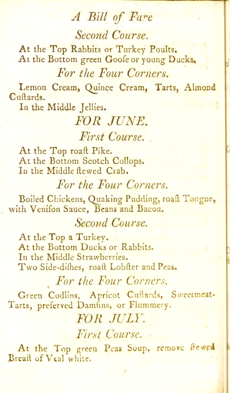 Second Course. At the Top Rabbits or Turkey Poults. At the Bottom green Goofeor young Ducks. For the Four Corners. Lemon Cream, Quince Cream, Tarts, Almond Cudards. In the Middle Jellies. FOR JUNE. First Course. At the Top roall Pike. At the Bottom Scotch Collops. In the Middle ftewed Crab. For the Four Corners. Boiled Chickens, Quaking Pudding, road. Tongue, with Venifon Sauce, Beans and Bacon. Second Course. At the Top a Turkey. At the Bottom Ducks or Rabbits. In the Middle Strawberries. Two Side-dilhes, road Lobder and Peas. For the Four Corners. o Green Codlins, Apricot Cnllards, Sweetmeat- Tarts, preferved Damlins, or Flummery. FOR JULY. First Course. At the Top green Peas Soup, remove dewed Bread of Vtal white.