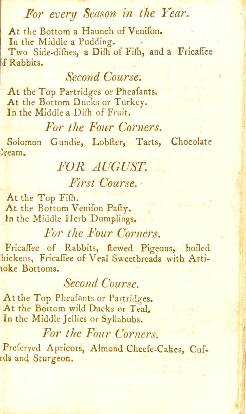 At the Bottom a Haunch of Venifon. In the Middle a Pudding. Two Side-difhes, a Dilh of Fifh, and a Fricaffee S Rabbits. Second Course. At the Top Partridges or Pheafants. At the Bottom Ducks or Turkey. In the Middle a Dilh of Fruit. For the Four Corners. Solomon Gundie, Lobfter, Tarts, Chocolate iream. FOR AUGUST. First Course. At the Top Filh. At the Bottom Venifon Pally. In the Middle Herb Dumplings. For the Four Corners. Fricaflee of Rabbits, ftcwed Pigeons, boiled hickens, Fricaffee of Veal Sweetbreads with Arti- toke Bottoms. Second Course. At the Top Pheafants or Partridges. At the Bottom wild Ducks or TeaL In the Middle Jellies or Syllabubs. For the Four Corners. Preferyed Apricots, Almond Checfe-Cakes, Cuf- rds and Sturgeon.
