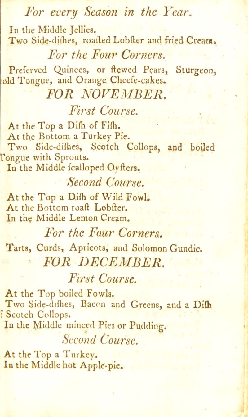 In the Middle Jellies. Two Side-diflies, roafted Lobfter and fried Cream. For the Four Corners. Preferved Quinces, or ftewed Pears, Sturgeon, old Tongue, and Orange Cheefe-cakes. FOR NOVEMBER. First Course. At the Top a Difh of Fifh- At the Bottom a Turkey Pie. Two Side-diflies, Scotch Collops, and boiled Tongue with Sprouts. In the Middle fcalloped Ov Iters. Second Course. At the Top a Difh of Wild Fowl. At the Bottom road Lobfter. In the Middle Lemon Cream. For the Four Corners. Tarts, Curds, Apricots, and Solomon Gundie. FOR DECEMBER. First Course. At the Top boiled Fowls. Two Side-ddhes, Bacon and Greens, and a Dilfe f Scotch Collops. In the Middle minced Pies or Pudding. Second Course. At the Top a Turkey. In the Middle hot Apple-pie.