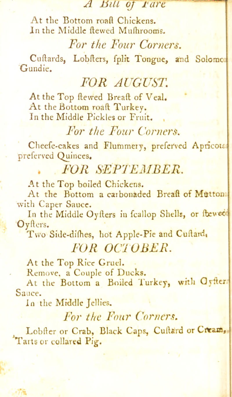 In the Middle dewed Mufhrooms. For the Four Corners. Cudards, Lobders, fplit Tongue, and Solomc Gundie. FOR AUGUST. At the Top dewed Bread of Veal. At the Bottom road Turkey. In the Middle Pickles or Fruit. For the Four Corners. Cheefe-cakes and Flummery, preferred Apricou: preferved Quinces. . FOR SEPTEMBER. At the Top boiled Chickens. At the Bottom a carbonaded Bread of Mutton with Caper Sauce. In the Middle Oyders in fcallop Shells, or (bevee Oyders. Two Side-didies, hot Apple-Pie and Cudard, FOR OCTOBER. At the Top Rice Gruel. Remove, a Couple of Ducks. At the Bottom a Boiled Turkey, with defter Sauce. In the Middle Jellies. For the Four Corners. Lobder or Crab, Black Caps, Cuftard or Crtram, Tarts or collared Pig.