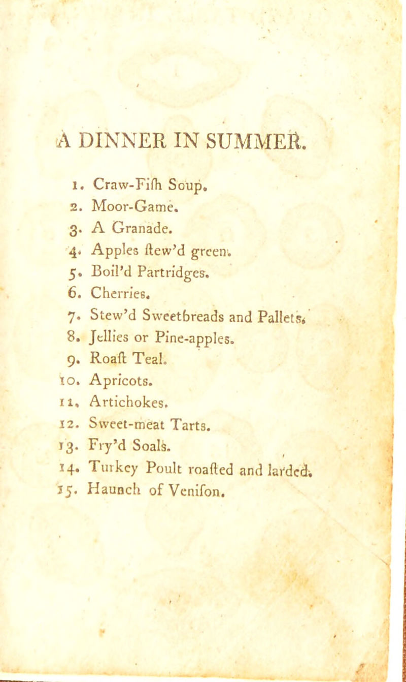 A DINNER IN SUMMER. 1. Craw-Fiih Soup. 2. Moor-Game, g. A Granade. 4. Apples ftew’d green; 5. Boil’d Partridges. 6. Cherries. 7. Stew’d Sweetbreads and Pallets* 8. Jellies or Pine-apples. 9. Roafl Teal, to. Apricots, ri. Artichokes. 12. Sweet-meat Tarts. 13. Fry’d Soals. 14. Turkey Poult roafted and landed; 15. Haunch of Venifon.