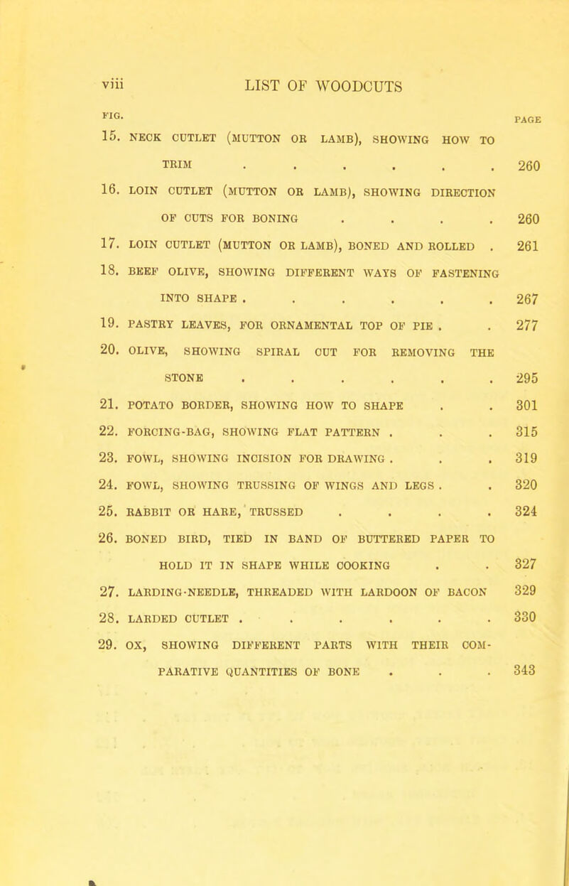 *■1®- PAGE 15. NECK CUTLET (MUTTON OR LAMB), SHOWING HOW TO TRIM . ..... 260 16. LOIN CUTLET (MUTTON OR LAMB), SHOWING DIRECTION OF CUTS FOR BONING .... 260 17. LOIN CUTLET (MUTTON OR LAMB), BONED AND ROLLED . 261 18. BEEF OLIVE, SHOWING DIB’FERENT WAYS OF FASTENING INTO SHAPE ...... 267 19. PASTRY LEAVES, FOR ORNAMENTAL TOP OF PIE . . 277 20. OLIVE, SHOWING SPIRAL CUT FOR REMOVING THE STONE ...... 295 21. POTATO BORDER, SHOWING HOW TO SHAPE . . 301 22. FORCING-BAG, SHOWING FLAT PATTERN . . . 315 23. FOWL, SHOWING INCISION FOR DRAWING . . .319 24. FOWL, SHOWING TRUSSING OF WINGS AND LEGS . . 320 25. RABBIT OR HARE, TRUSSED .... 324 26. BONED BIRD, TIED IN BAND OF BUTTERED PAPER TO HOLD IT IN SHAPE WHILE COOKING . . 327 27. LARDING-NEEDLE, THREADED WITH LARDOON OF BACON 329 28. LARDED CUTLET . . . . . . 330 29. OX, SHOWING DIFFERENT PARTS WITH THEIR COM- PARATIVE QUANTITIES OF BONE 343