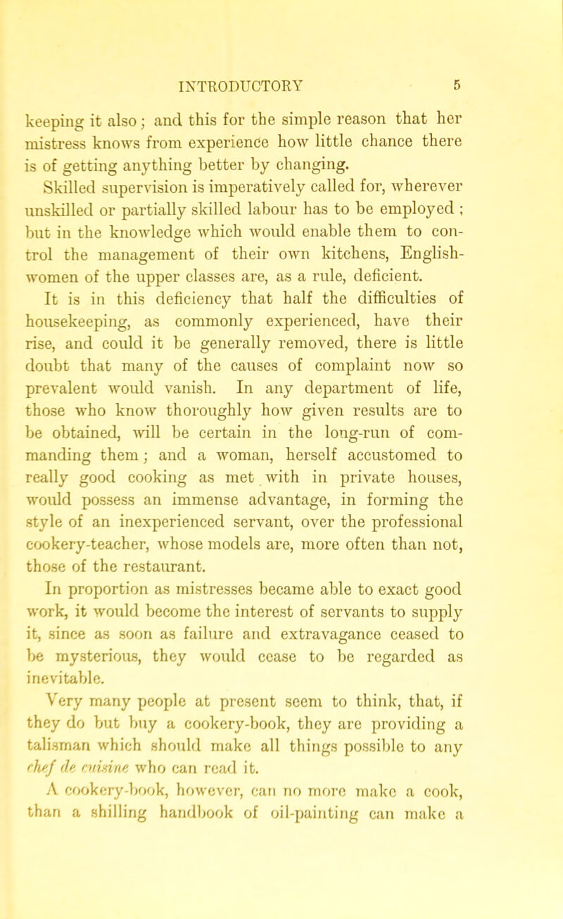 keeping it also; and this for the simple reason that her mistress knows from experience how little chance there is of getting anything better by changing. Skilled supervision is imperatively called for, wherever unskilled or partially skilled labour has to be employed ; but in the knowledge which would enable them to con- trol the management of their own kitchens, English- women of the upper classes are, as a rule, deficient. It is in this deficiency that half the difficulties of housekeeping, as commonly experienced, have their rise, and could it be generally removed, there is little doubt that many of the causes of complaint now so prevalent would vanish. In any department of life, those who know thoroughly how given results are to be obtained, -will be certain in the long-run of com- manding them; and a woman, herself accustomed to really good cooking as met with in private houses, would possess an immense advantage, in forming the style of an inexperienced servant, over the professional cookery-teacher, whose models are, more often than not, those of the restaurant. In proportion as mistresses became able to exact good work, it would become the interest of servants to supply it, since as soon as failure and extravagance ceased to be mysterioms, they would cease to be regarded as inevitable. Very many people at present seem to think, that, if they do but buy a cookery-book, they are providing a tali.sman which should make all things possible to any rhef de amine who can read it. A cookery-book, however, can no moi’o make a cook, than a shilling handbook of oil-painting can make a