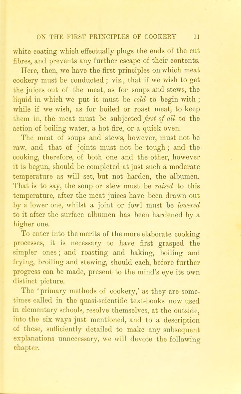 white coating which effectually plugs the ends of the cut fibres, and prevents any further escape of their contents. Here, then, we have the first principles on which meat cookery must be conducted; viz., that if we wish to get the juices out of the meat, as for soups and stews, the h’quid in which we put it must be cold to begin with ; while if we wish, as for boiled or roast meat, to keep them in, the meat must be subjected first of all to the action of boiling water, a hot fire, or a quick oven. The meat of soups and stews, however, must not be raw, and that of joints must not be tough; and the cooking, therefore, of both one and the other, however it is begun, should be completed at just such a moderate temperature as will set, but not harden, the albumen. That is to say, the soup or stew must be raised to this temperature, after the meat juices have been drawn out by a lower one, whilst a joint or fowl must be lowered to it after the surface albumen has been hardened by a higher one. To enter into the merits of the more elaborate cooking processe.s, it is necessary to have first grasped the simpler ones; and roasting and baking, boiling and fr}dng, broiling and stewing, should each, before further progress can be made, present to the mind’s eye its own distinct picture. The ‘piimary methods of cookery,’ as they are some- times called in the quasi-scientific text-books now used in elementary schools, resolve themselves, at the outside, into the .six ways just mentioned, and to a description of thc.se, sufficiently detailed to make any subsequent explanations unnecc.ssary, we will devote the following chapter.
