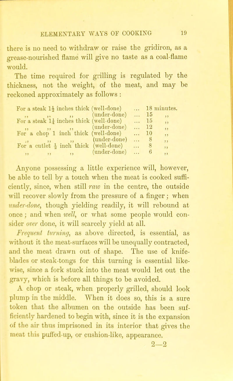 there is no need to withdraw or raise the gridiron, as a grease-nourished flame will give no taste as a coal-flame would. The time required for grilling is regulated by the thickness, not the weight, of the meat, and may be reckoned approximately as follows : For a steak li inches thick (well-done) ,, ,, ,, (under-done) For a steak 1:| inches thick (well-done) ,, ,, ,, (under-done) For a chop 1 inch thick (well-done) ,, ,, ,, (under-done) For a cutlet ^ inch thick (well-done) ,, ,, ,, (under-done) 18 minutes. 15 „ 15 ,, 12 „ 10 8 „ 8 n 6 Anyone possessing a little experience will, however, be able to tell by a touch when the meat is cooked suffi- ciently, since, when still raio in the centre, the outside ■null recover slowly from the pressure of a finger; when muler-done, though yielding readily, it will rebound at once; and when well, or what some people would con- sider over done, it will scarcely yield at all. Frequent turning, as above directed, is essential, as without it the meat-surfaces will be unequally contracted, and the meat drawn out of shape. The use of knife- blades or steak-tongs for this turning is essential like- ndse, since a fork stuck into the meat would let out the gravy, which is before all things to be avoided. A chop or steak, when properly grilled, should look plump in the middle. When it does so, this is a sure token that the albumen on the outside has been suf- ficiently hardened to begin with, since it is the expansion of the air thus imprisoned in its interior that gives the meat this pufl'cd-up, or cushion-like, appearance. 2—2