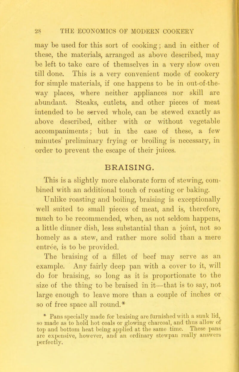 may be used for this sort of cooking; and in either of these, the materials, arranged as above described, may be left to take care of themselves in a very slow oven till done. This is a very convenient mode of cookery for simple materials, if one happens to be in out-of-the- way places, where neither appliances nor skill are abundant. Steaks, cutlets, and other pieces of meat intended to be served whole, can be stewed exactly as above described, either with or without vegetable accompaniments; but in the case of these, a few minutes’ preliminary frying or broiling is necessary, in order to prevent the escape of their juices. BRAISING. This is a slightly more elaborate form of stewing, com- bined with an additional touch of roasting or baking. Unlike roasting and boiling, braising is exceptionally well suited to small pieces of meat, and is, therefore, much to be recommended, when, as not seldom happens, a little dinner dish, less substantial than a joint, not so homely as a stew, and rather more solid than a mere entree, is to be provided. The braising of a fillet of beef may serve as an example. Any fairly deep pan with a cover to it, will do for braising, so long as it is proportionate to the size of the thing to be braised in it—that is to say, not lai’ge enough to leave more than a couple of inches or so of free space all round.* * Pans sj)ecially made for braising ai-e furnished with a sunk lid, so made as to hold hot coals or glowing charcoal, and thus allow of top and bottom heat being a])])lied at the same time. These pans are expensive, however, and an ordinary stewpau really answers perfectly.