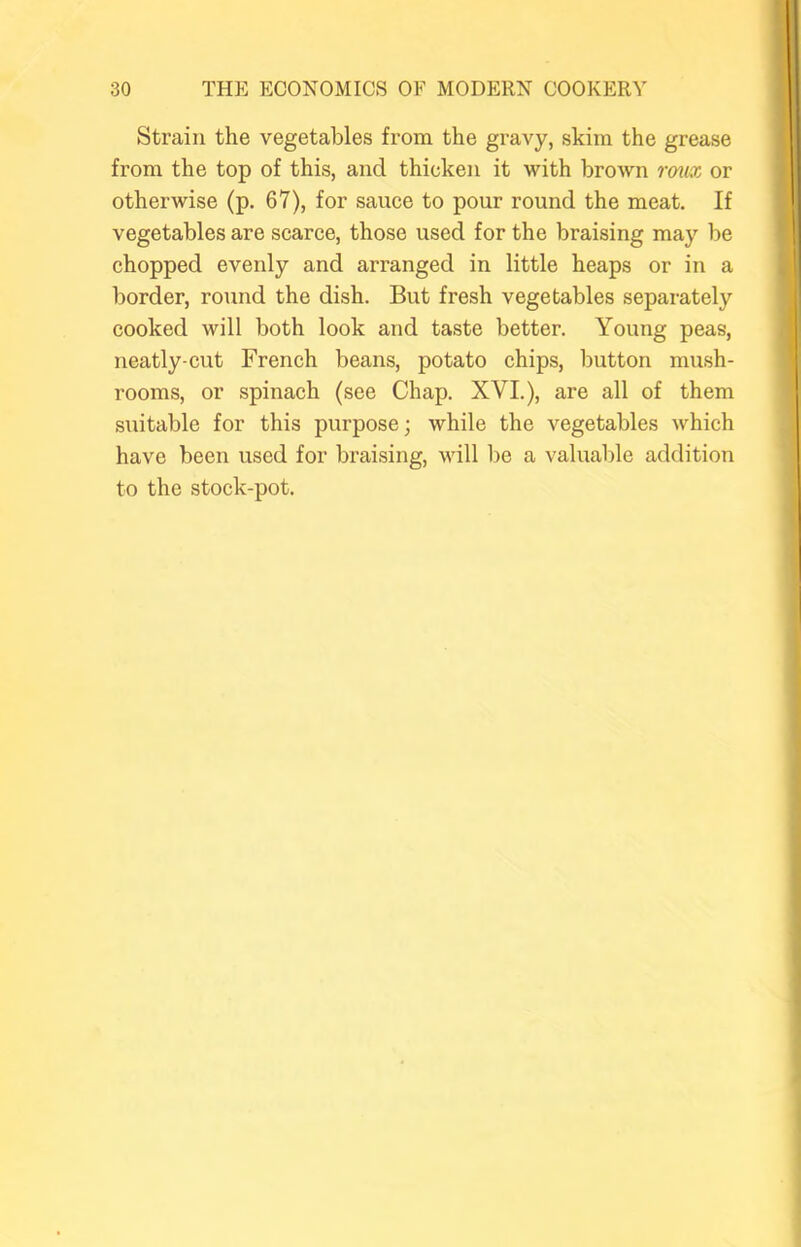Strain the vegetables from the gravy, skim the grease from the top of this, and thicken it with brown rmx or otherwise (p. 67), for sauce to pour round the meat. If vegetables are scarce, those used for the braising may be chopped evenly and arranged in little heaps or in a border, round the dish. But fresh vegetables separately cooked will both look and taste better. Young peas, neatly-cut French beans, potato chips, button mush- rooms, or spinach (see Chap. XVI.), are all of them suitable for this purpose; while the vegetables which have been used for braising, will be a valuable addition to the stock-pot.