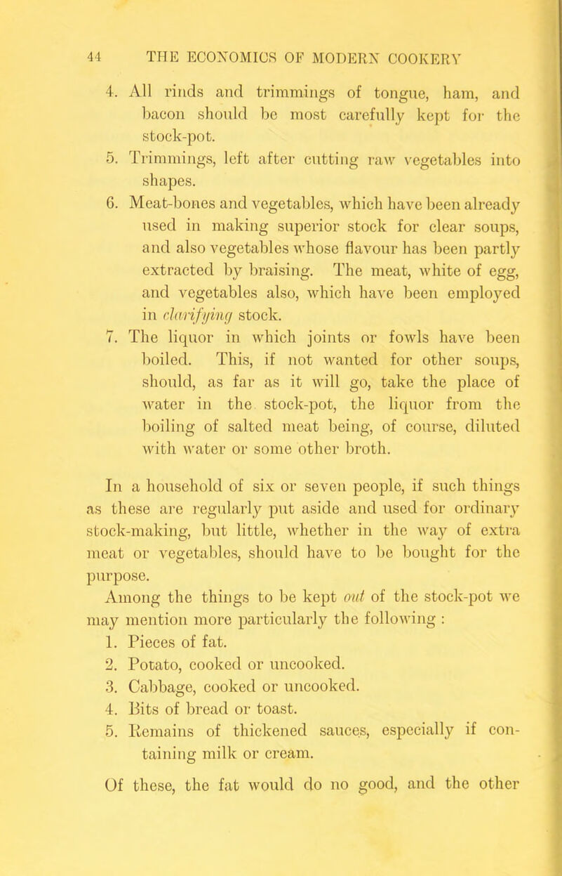 4. All rinds and trimmings of tongue, ham, and bacon should be most cai’efully kept foi- the stock-pot. 5. Trimmings, left after cutting raw \-egetables into shapes. 6. Meat-bones and A^egetables, Avhich have been already used in making superior stock for clear soups, and also vegetables whose flavour has been partly extracted by braising. The meat, white of egg, and Amgetables also, which haA'e been employed in darifying stock. 7. The liquor in which joints or fowls have been boiled. This, if not wanted for other soups, should, as far as it will go, take the place of Avater in the stock-pot, the liquor from the boiling of salted meat being, of course, diluted Avith Avater or some other broth. In a household of six or seven people, if such things as these are regularly put aside and used for ordinaiy stock-making, but little, Avhether in the Avay of extra meat or vegetables, should have to be bought for the purpose. Among the things to be kept out of the stock-pot Ave may mention more particularly the folloAving : 1. Pieces of fat. 2. Potato, cooked or uncooked. 3. Cabbage, cooked or uncooked. 4. Bits of bread or toast. 5. Kemains of thickened sauces, especially if con- taining milk or cream. Of these, the fat Avould do no good, and the other