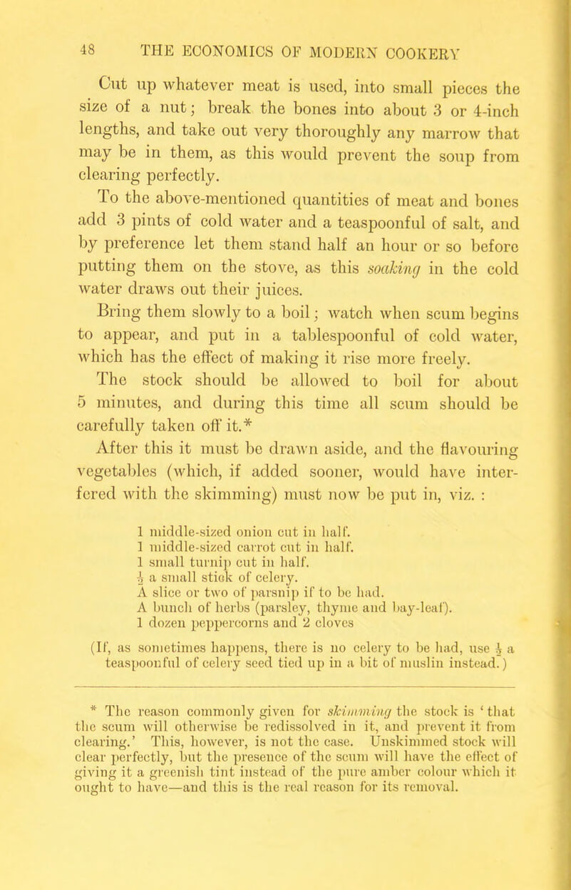 Gut up whatever meat is used, into small pieces the size of a nut; break the bones into about 3 or 4-inch lengths, and take out very thoroughly any marrow that may be in them, as this would prev'cnt the soup from clearing perfeetly. To the above-mentioned quantities of meat and bones add 3 pints of cold water and a teaspoonful of salt, and by preference let them stand half an hour or so before putting them on the stove, as this soaking in the cold water draws out their juices. Bring them slowly to a boil; watch when scum begins to appear, and put in a tablespoonful of cold water, which has the effect of making it rise more freely. The stock should be allowed to boil for about 5 minutes, and during this time all scum should be carefully taken off it.* After this it must be drawn aside, and the flavouring vegetables (which, if added sooner, would have inter- fered with the skimming) must now be put in, viz. : 1 middle-sized onion cut in half. 1 middle-sized carrot cut in half. 1 small turnip cut in half. g a small stiok of celery. A slice or two of I'arsnip if to be had. A hunch of herbs (parsley, thyme and ha}'^-leaf). 1 dozen peppercorns and 2 cloves (If, as sometimes happens, there is no celery to be liad, use 4 a teaspoonful of celery seed tied up in a bit of muslin instead.) * The reason commonly given for skimming the stock is ‘ that tlic scum will otherwise be redissolved in it, and jtrevent it from clearing.’ This, however, is not the case. Unskimmed stock will clear perfectly, but the presence of the scum will have the elfect of giving it a greenish tint instead of the pure amber colour which it ought to have—and this is the real reason for its removal.