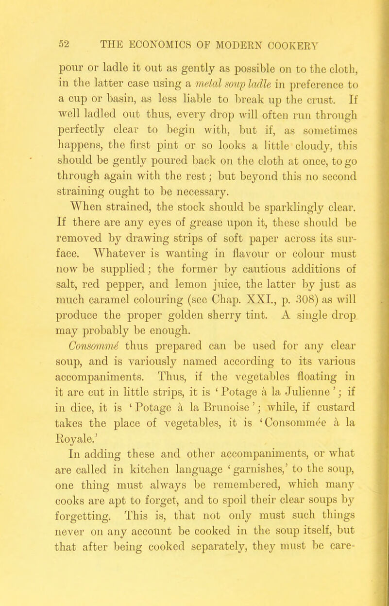 pour or ladle it out as gently as possible on to the cloth, in the latter case using a metal soup ladle in preference to a cup or basin, as less liable to lireak up the crust. If well ladled out thus, every drop will often run through perfectly clear to begin with, but if, as sometimes happens, the first pint or so looks a little cloudy, this should be gently poured back on the cloth at once, to go through again with the rest; but beyond this no second straining ought to be necessary. When strained, the stock should be sparklingly clear. If there are any eyes of grease upon it, these should be removed by drawing strips of soft paper across its sur- face. Whatever is wanting in flavour or colour must now be supplied; the former by cautious additions of salt, red pepper, and lemon juice, the latter by just as much caramel colouring (see Chap. XXL, p. 308) as will produce the proper golden sherry tint. A single drop may probably be enough. Consomm6 thus prepared can be used for any clear soup, and is variously named according to its various accompaniments. Thus, if the vegetables floating in it are cut in little strips, it is ‘ Potage a la Julienne ’; if in dice, it is ‘ Potage a la Brunoise ’; while, if custard takes the place of vegetables, it is ‘Consommee a la Roy ale.’ In adding these and other accompaniments, or what are called in kitchen language ‘ garnishes,’ to the soup, one thing must always be remembered, which manj^ cooks are apt to forget, and to spoil their clear soups by forgetting. This is, that not only must such things never on any account be cooked in the soup itself, but that after being cooked separately, thej'^ must be care-