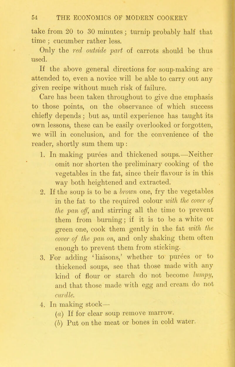 take from 20 to 30 minutes; turnip probably half that time ; cueumber rather less. Only the red outside part of carrots should be thus used. If the above general directions for soup-making are attended to, even a novice will be able to carry out any given recipe without much risk of failure. Care has been taken throughout to give due emphasis to those points, on the observance of which success chiefly depends; but as, until experience has taught its owm lessons, these can be easily overlooked or forgotten, we will in conclusion, and for the convenience of the l eader, shortly sum them up : 1. In making purees and thickened soups.^—^Neither omit nor shorten the preliminary cooking of the vegetables in the fat, since their flavour is in this way both heightened and extracted. 2. If the soup is to be a Irown one, fry the vegetables in the fat to the required colour with the cover of the pan off, and stirring all the time to prevent them from burning; if it is to be a white or green one, cook them gently in the fat with the cover of the pan on, and only shaking them often enough to prevent them from sticking. 3. For adding ‘liaisons,’ whether to purees or to thickened soups, see that those made with any kind of flour or starch do not become lumpy, and that those made with egg and cream do not curdle. 4. In making stock— (ft) If for clear soup remove marrow. (&) Put on the meat or bones in cold water.