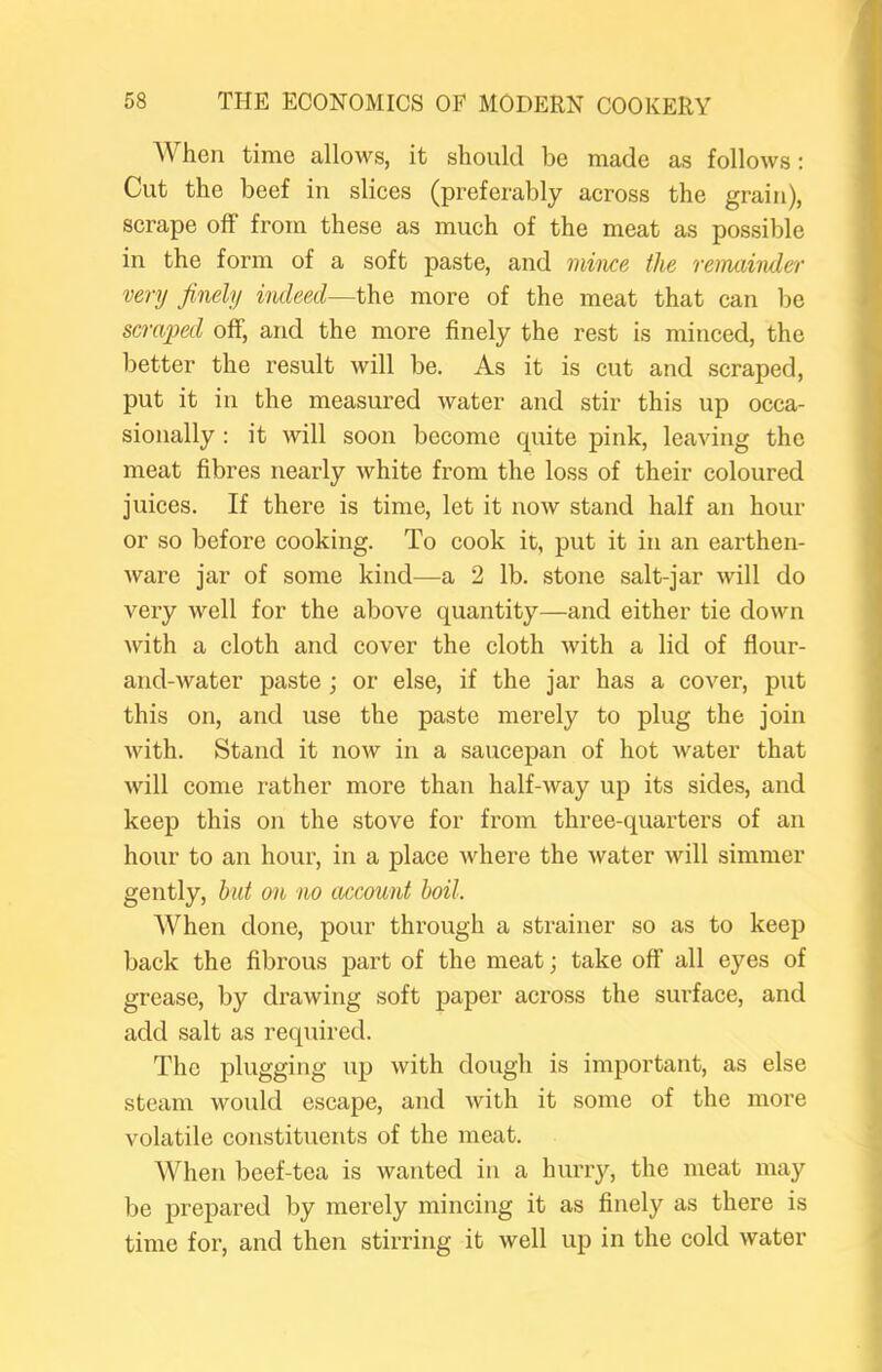 AVhen time allows, it should be made as follows: Cut the beef in slices (preferably across the grain), scrape off from these as much of the meat as possible in the form of a soft paste, and mince the remainder very finely indeed—the more of the meat that can be scraped off, and the more finely the rest is minced, the better the result will be. As it is cut and scraped, put it in the measured water and stir this up occa- sionally : it will soon become quite pink, leaving the meat fibres nearly white from the loss of their coloured juices. If there is time, let it now stand half an hour or so before cooking. To cook it, put it in an earthen- ware jar of some kind—a 2 lb. stone salt-jar will do very well for the above quantity—and either tie down with a cloth and cover the cloth with a lid of flour- and-Avater paste; or else, if the jar has a cover, put this on, and use the paste merely to plug the join Avith. Stand it noAv in a saucepan of hot Avater that Avill come rather more than half-Avay up its sides, and keep this on the stove for from three-quarters of an hour to an hour, in a place Avhere the Avater Avill simmer gently, hut on no account boil. When done, pour through a strainer so as to keep back the fibrous part of the meat; take off all eyes of grease, by drawing soft paper across the surface, and add salt as required. The plugging up Avith dough is important, as else steam Avould escape, and Avith it some of the more volatile constituents of the meat. When beef-tea is wanted in a hurry, the meat may be prepared by merely mincing it as finely as there is time for, and then stirring it well up in the cold Avater