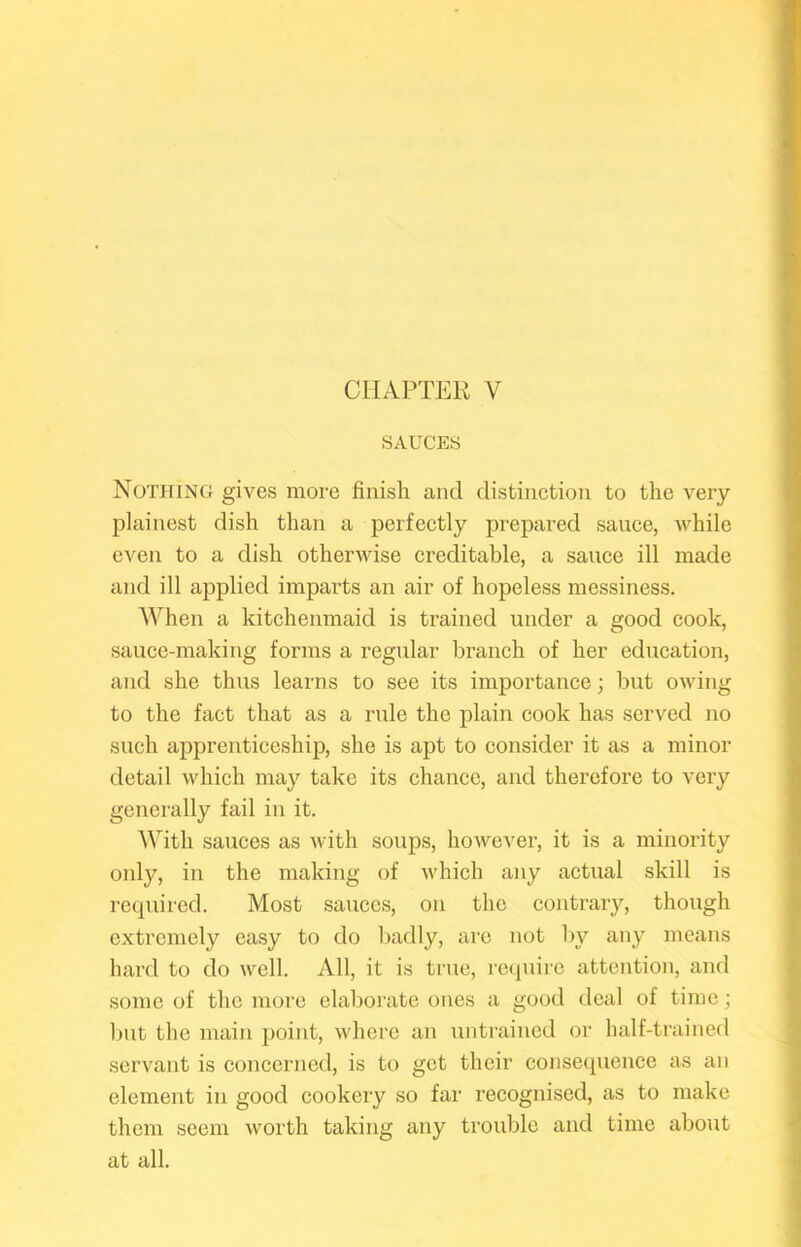 SAUCES Nothing gives more finish and distinction to the very jjlainest dish than a perfectly prepared sauce, while even to a dish otherwise creditable, a sauce ill made and ill applied imparts an air of hopeless messiness. When a kitchenmaid is trained under a good cook, sauce-making forms a regular branch of her education, and she thus learns to see its importance; but owing to the fact that as a rule the plain cook has served no such apprenticeship, she is apt to consider it as a minor detail which may take its chance, and therefore to very generally fail in it. With sauces as with soups, however, it is a minority only, in the making of which any actual skill is required. Most sauces, on the contrary, though extremely easy to do badly, arc not l>y any means hard to do well. All, it is true, I'cquirc attention, and some of the more elaborate ones a good deal of time; but the main jjoint, where an untrained or half-trained servant is concerned, is to get their consequence as an element in good cookery so far recognised, as to make them seem worth taking any trouble and time about at all.