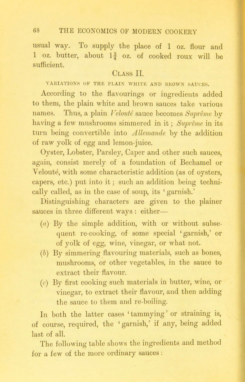 usual way. To supply the place of 1 oz. flour and 1 oz. butter, about 1^ oz. of cooked roux will be sufficient. Class II. A'AIUATIONS OF THE PLAIN WHITE AND HHOWN .SAUCES. According to the ^ia^'ourings or ingredients added to them, the plain white and brown sauces take various names. Thus, a plain Veloide sauce liecomes Siijpi'eme by having a few mushrooms simmered in it; Sxiprcjne in its turn being convertible into Allemande by the addition of raw yolk of egg and lemon-juice. Oyster, Lobster, Parsley, Caper and other such sauces, again, consist merely of a foundation of Bechamel or Veloute, with some characteristic addition (as of oysters, capers, etc.) put into it; such an addition being techni- cally called, as in the case of soup, its ‘garnish.’ Distinguishing characters are given to the plainer sauces in three different ways : either— {a) By the simple addition, with or without subse- quent re-cooking, of some special ‘garnish,’ or of yolk of egg, wine, vinegar, or what not. (h) By simmering flavouring materials, such as bones, mushrooms, or other vegetables, in the sauce to extract their flavour. {c) By first cooking such materials in butter, wine, or vinegar, to extract their flavour, and then adding the sauce to them and re-boiling. In both the latter cases ‘ tammying ’ or straining is, of course, required, the ‘garnish,’ if any, being added last of all. The following table shows the ingredients and method for a few of the more ordinary sauces: