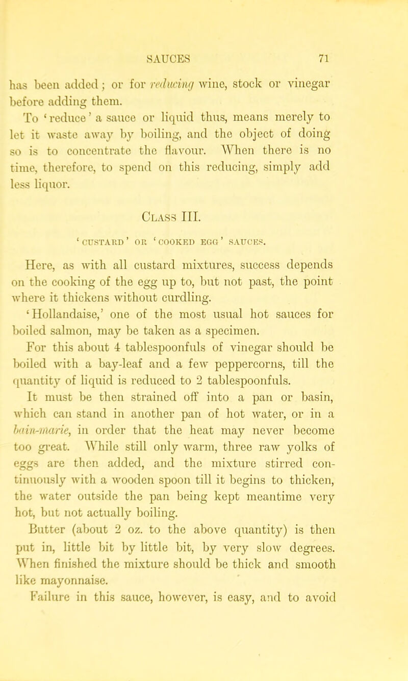 has been added; or for m/(aw/wine, stock or vinegar before adding them. To ‘ reduce ’ a sauce or liquid thus, means merely to let it waste away by boiling, and the object of doing so is to concentrate the flavour. When there is no time, therefore, to spend on this reducing, simply add less liquor. Class III. ‘CU.STAUD’ or ‘cooked egg’ .S.A.UCES. Here, as with all custard mixtures, success depends on the cooking of the egg up to, but iiot past, the point where it thickens without curdling. ‘ Hollandaise,’ one of the most usual hot sauces for boiled salmon, may be taken as a specimen. For this about i tablespoonfuls of vinegar should be boiled with a bay-leaf and a few peppercorns, till the quantity of liquid is reduced to 2 tablespoonfuls. It must be then strained off into a pan or basin, which can stand in another pan of hot water, or in a hnin-inarie, in order that the heat may never become too gi'eat. AVhile still only warm, three raw yolks of eggs are then added, and the mixture stirred con- tinuously with a wooden spoon till it begins to thicken, the water outside the pan being kept meantime very hot, but not actually boiling. Butter (about 2 oz. to the above quantity) is then put in, little bit by little bit, by very slow degrees. When finished the mixture should be thick and smooth like mayonnaise. Failure in this sauce, however, is easy, and to avoid