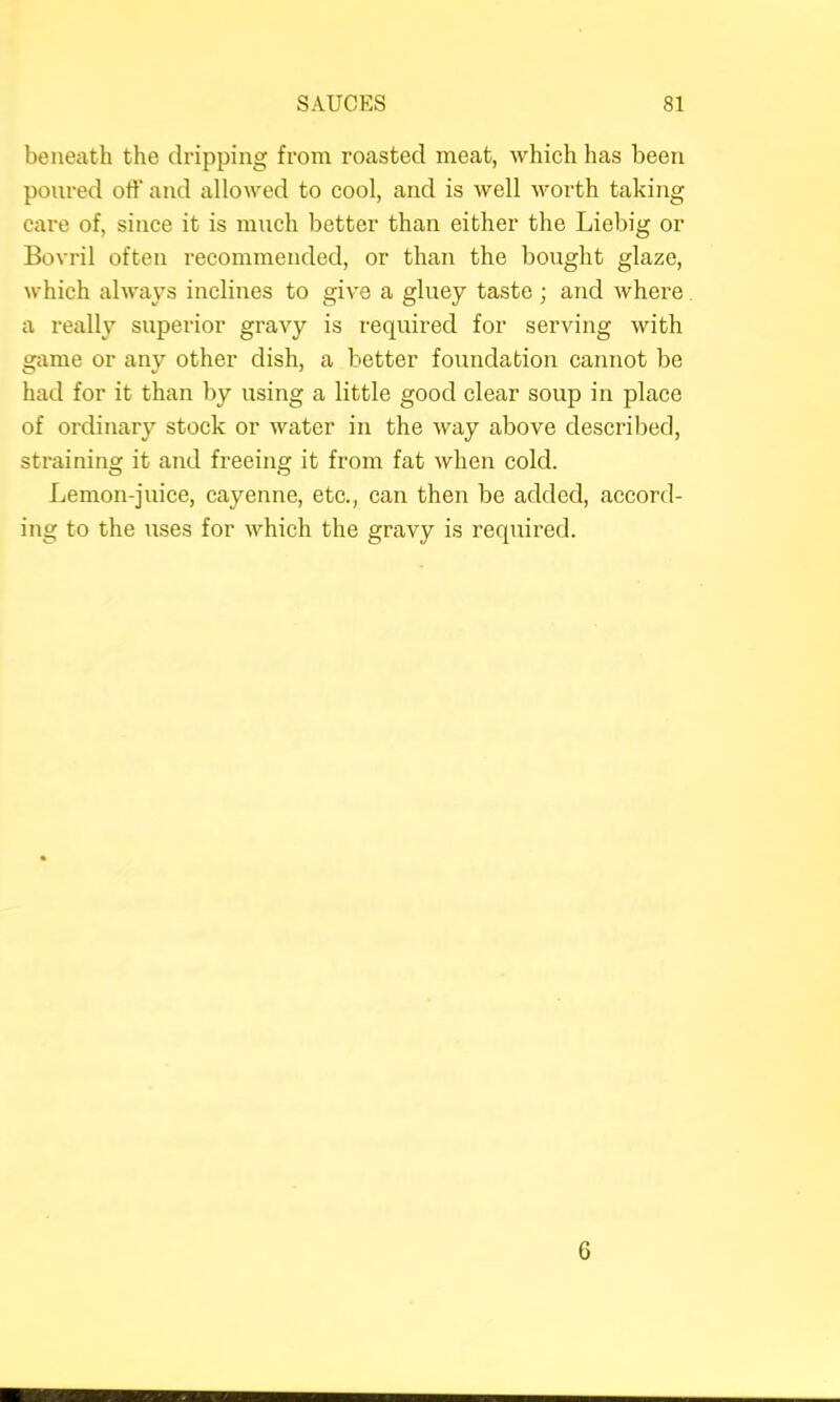 beneath the dripping from roasted meat, which has been poured off and allowed to cool, and is well worth taking care of, since it is much better than either the Liebig or Bovi-il often recommended, or than the bought glaze, which always inclines to give a gluey taste ; and where a really superior gravy is required for serving with game or any other dish, a better foundation cannot be had for it than by using a little good clear soup in place of ordinary stock or water in the way above described, straining it and freeing it from fat when cold. Lemon-juice, cayenne, etc., can then be added, accord- ing to the uses for which the gravy is required. G