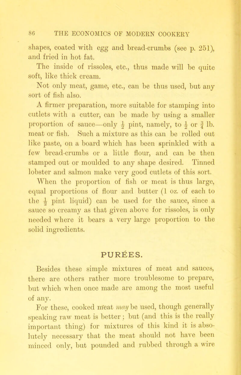 shapes, coated with egg and bread-crumbs (see p. 251), and fried in hot fat. The inside of rissoles, etc., thus made will be quite soft, like thick cream. Not only meat, game, etc., can be thus used, but any sort of fish also. A firmer preparation, more suitable for stamping into cutlets with a cutter, can be made by using a smaller proportion of sauce—only ^ pint, namely, to | or | lb. meat or fish. Such a mixture as this can be rolled out like paste, on a board which has been sprinkled with a few bread-crumbs or a little flour, and can be then stamped out or moulded to any shape desired. Tinned lobster and salmon make very good cutlets of this sort. When the proportion of fish or meat is thus large, equal proportions of flour and butter (1 oz. of each to the ^ pint liquid) can be used for the sauce, since a sauce so creamy as that given above for rissoles, is only needed where it bears a very large proportion to the solid ingredients. PUREES. Besides these simple mixtures of meat and sauces, there are others rather more troublesome to prepare, but which when once made are among the most useful of any. For these, cooked m’eat may be used, though generally speaking raw meat is better; but (and this is the really important thing) for mixtures of this kind it is abso- lutely necessary that the meat should not have been minced only, but pounded and rubbed through a wire