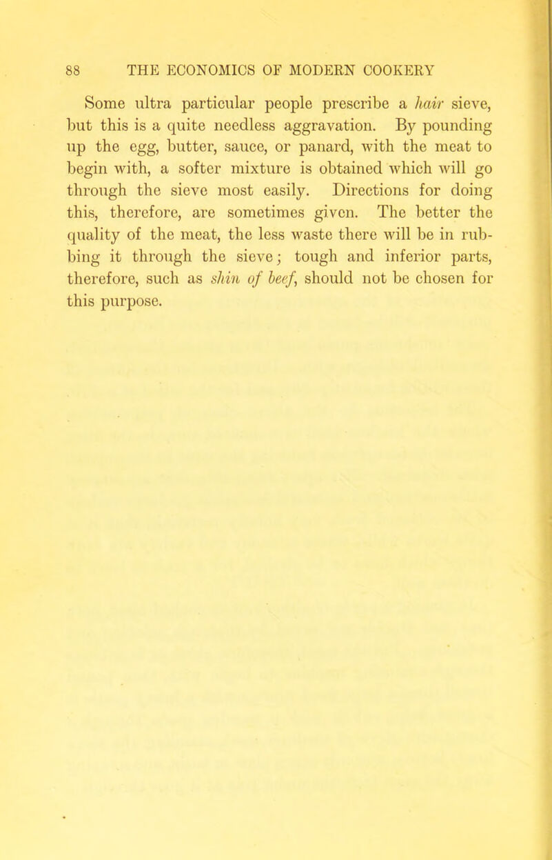 Some ultra particular people prescribe a hair sieve, but this is a quite needless aggravation. By pounding up the egg, butter, sauce, or panard, with the meat to begin with, a softer mixture is obtained which will go through the sieve most easily. Directions for doing this, therefore, are sometimes given. The better the quality of the meat, the less waste there will be in rub- bing it through the sieve; tough and inferior parts, therefore, such as shin of beef, should not be chosen for this purpose.