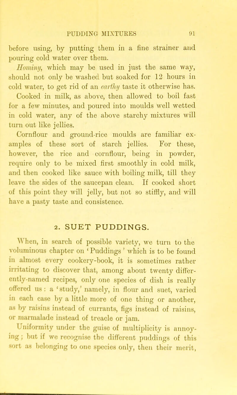 before using, by putting them in a fine strainer and pouring cold water over them. Hominy^ which may be used in just the same way, should not only be washed but soaked for 12 hours in cold water, to get rid of an earthy taste it otherwise has. Cooked in milk, as above, then allowed to boil fast for a few minutes, and poured into moulds well wetted in cold water, any of the above starchy mixtures will turn out like jellies. Cornflour and ground-rice moulds are familiar ex- amples of these sort of starch jellies. For these, however, the rice and cornflour, being in powder, require only to be mixed first smoothly in cold milk, and then cooked like sauce with boiling milk, till they leave the sides of the saucepan clean. If cooked short of this point they will jelly, but not so stiffij^^, and will have a pasty taste and consistence. 2. SUET PUDDINGS. AVhen, in search of possible variety, we turn to the voluminous chapter on ‘ Puddings ’ which is to be found in almost every cookery-book, it is sometimes rather iiritating to discover that, among about twenty difl'er- ently-named recipe.s, only one species of dish is really offered us : a ‘study,’ namely, in flour and suet, varied in each case by a little more of one thing or another, as by raisins instead of currants, figs instead of raisins, or marmalade instead of treacle or jam. Uniformity under the guise of multiplicity is annoy- ing; but if we recogrii.se the different puddings of this •sort as lielongirig to one species only, tlien their merit,