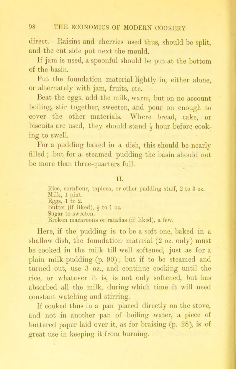 direct. Eaisins and cherries used thus, should be split, and the cut side put next the mould. If jam is used, a spoonful should be put at the bottom of the basin. Put the foundation material lightly in, either alone, or alternately with jam, fruits, etc. Beat the eggs, add the milk, warm, but on no account boiling, stir together, sweeten, and pour on enough to cover the other materials. Where bread, cake, or biscuits are used, they should stand ^ hour before cook- ing to swell. For a pudding baked in a dish, this should be nearly filled ; but for a steamed pudding the basin should not be more than three-quarters full. II. Rice, cornflour, tapioca, or other pudding stuH’, 2 to 3 oz. Milk, 1 pint. Eggs, 1 to 2. Butter (if liked), ^ to 1 oz. Sugar to sweeten. Broken macaroons or ratafias (if liked), a few. Here, if the pudding is to be a soft one, baked in a shallow dish, the foundation' material (2 oz. only) must be cooked in the milk till well softened, just as for a plain milk pudding (p. 90); but if to be steamed and turned out, use 3 oz., and continue cooking until the rice, or whatever it is, is not only softened, but has absorbed all the milk, during which time it Avill need constant watching and stirring. If cooked thus in a pan placed directly on the stove, and not in another pan of boiling Avater, a piece of buttered paper laid over it, as for braising (p. 28), is of great use in keeping it from burning.