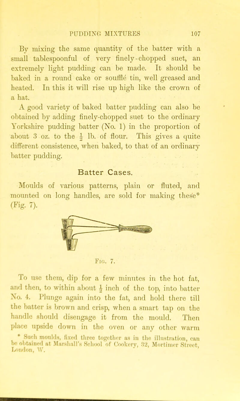 By mixing the same quantity of the batter with a small tablespoonful of very finely-chopped suet, an extremely light pudding can be made. It should be baked in a round cake or souffle tin, well greased and heated. In this it will rise up high like the crown of a hat. A good variety of baked batter pudding can also be obtained by adding finely-chopped suet to the ordinary Yorkshire pudding batter (No. 1) in the proportion of about 3 oz. to the lb. of flour. This gives a quite different consistence, when baked, to that of an ordinary batter pudding. Batter Cases. Moulds of various patterns, plain or fliited, and mounted on long handles, are sold for making thes'e* To u.se them, dip for a few minutes in the hot fat, and then, to within about ^ inch of the top, into I)atter No. 4. Plunge again into the fat, and hold there till the batter i.s brown and crisp, when a smart tap on the handle should disengage it from the mould. Then place upside down in the oven or any other warm * Such moulds, fixed three together as in the illustnitioii, eau be ohtainerl at Marsli,all’s School of Gookerv, ^2, Mortimer Street Dimloii, W. “ ’