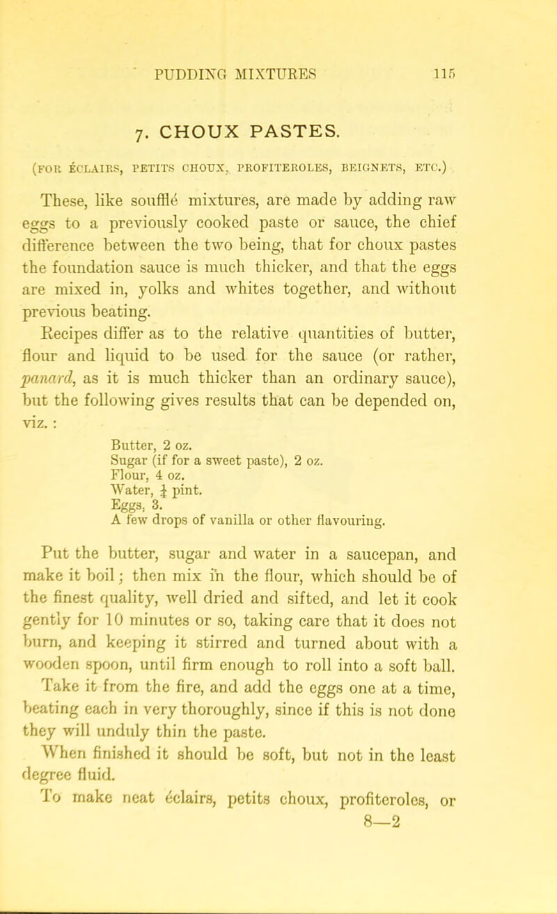 7. CHOUX PASTES. (for eclairs, PETITS CHOUX, PROFITEROLES, BEIGNETS, ETC.) These, like souffle mixtures, are made by adding raw eggs to a preAuously cooked paste or sauce, the chief difterence betAveen the tAVO being, that for choux pastes the foundation sauce is much thicker, and that the eggs are mixed in, yolks and Avhites together, and Avithout preAuous beating. Recipes differ as to the relative quantities of butter, flour and liquid to be used for the sauce (or rather, panarcl, as it is much thicker than an ordinary sauce), but the folloAving gives results that can be depended on, viz.; Butter, 2 oz. Sugar (if for a sAveet paste), 2 oz. Flour, 4 oz. Water, ^ pint. Eggs, 3. A fevr drops of vanilla or other flavouring. Put the butter, sugar and Avater in a saucepan, and make it boil; then mix in the flour, which should be of the finest quality, Avell dried and sifted, and let it cook gently for 10 minutes or so, taking care that it does not burn, and keeping it stirred and turned about with a wooden spoon, until firm enough to roll into a soft ball. Take it from the fire, and add the eggs one at a time, beating each in very thoroughly, since if this is not done they will unduly thin the paste. When finished it should be soft, but not in the least degree fluid. I'o make neat 4clair.s, petits choux, profiteroles, or 8—2