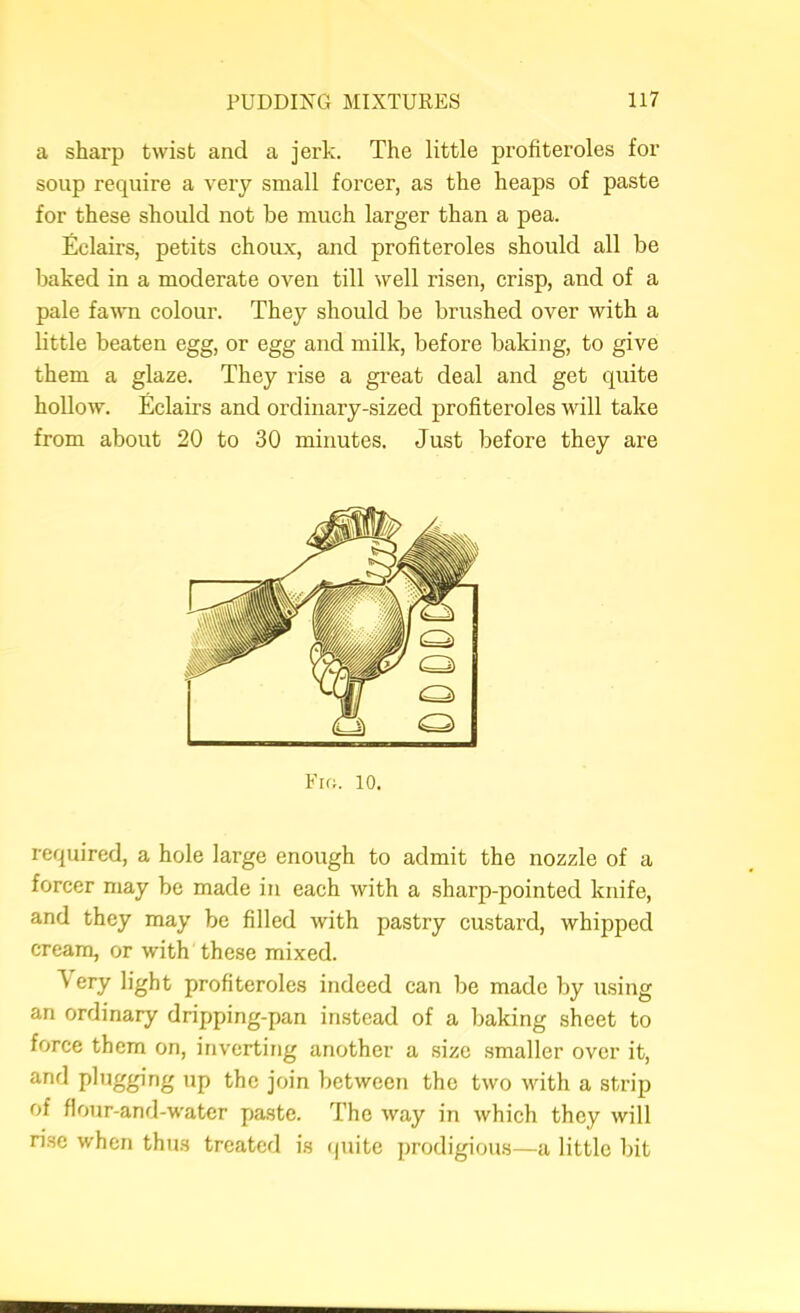 a sharp twist and a jerk. The little profiteroles for soup require a very small foreer, as the heaps of paste for these should not be mueh larger than a pea. Eclairs, petits choux, and profiteroles should all be Ijaked in a moderate oven till well risen, crisp, and of a pale fawm colour. They should be brushed over with a little beaten egg, or egg and milk, before baking, to give them a glaze. They rise a great deal and get quite hoUow. Eclairs and ordinary-sized profiteroles will take from about 20 to 30 minutes. Just before they are Fm. 10. required, a hole large enough to admit the nozzle of a forcer may be made in each with a sharp-pointed knife, and they may be filled with pastry custard, whipped cream, or with these mixed. Very light profiteroles indeed can be made by using an ordinary dripping-pan instead of a baking sheet to force them on, inverting another a size .smaller over it, and plugging up the join between the two with a strip of flour-and-water paste. The way in which they will ri.se when thus treated is (juite prodigious—a little bit