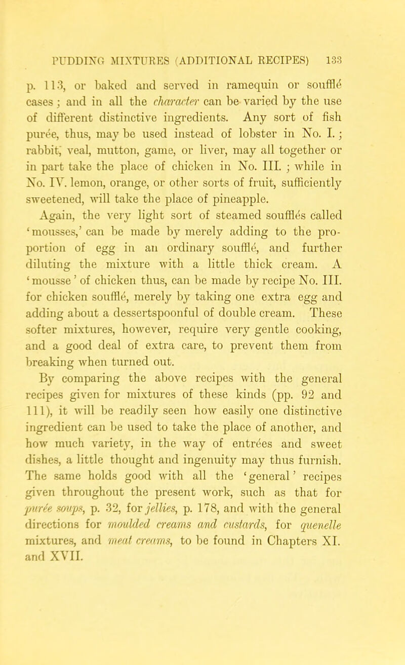 p. 113, or baked and served in ramequin or souffle cases; and in all the chamctn can be varied by the use of different distinctive ingredients. Any sort of fish puree, thus, may be used instead of lobster in No. 1.; rabbit,' veal, mutton, game, or liver, may all together or in part take the place of chicken in No. III. ; while in No. IV. lemon, orange, or other sorts of fruit, sufficiently sweetened, will take the place of pineapple. Again, the very light sort of steamed souffles called ‘mousses,’ can be made by merely adding to the pro- portion of egg in an ordinary souffle, and further diluting the mixture with a little thick cream. A ‘ mousse ’ of chicken thus, ean be made by recipe No. III. for chicken souffle, merely by taking one extra egg and adding about a dessertspoonful of double cream. These softer mixtures, however, require very gentle cooking, and a good deal of extra care, to prevent them from breaking when turned out. By comparing the above recipes with the general recipes given for mixtures of these kinds (pp. 92 and 111), it will be readily seen how easily one distinctive ingredient can be used to take the place of another, and how much variety, in the way of entrees and sweet dishes, a little thought and ingenuity may thus furnish. The same holds good with all the ‘general’ recipes given throughout the present work, such as that for jjur^e mip.% p. 32, (or jellies, p. 178, and with the general directions for moulded creams and custards, for quenelle mixture.s, and meat creams, to be found in Chapters XL and XVII.