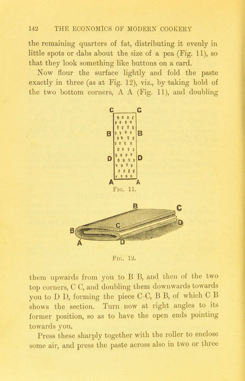 the remaining quarters of fat, distributing it evenly in little spots or dabs about the size of a pea (Fig. 11), so that they look something like buttons on a card. Now flour the surface lightly and fold the paste exactly in three (as at Fig. 12), viz., by taking hold of the two bottom corners, A A (Fig. 11), and doubling B V 0 0 ( goto 9 5 9 0 5 5 5 0 5 5 5 5 0 5 5 5 5 5 5 5 5 0 0 5 0 5 9 0 0 5 5 5 5 5 9 9 9 5 0 0 B Fig. 11. Fig. 12. them upwards from you to B B, and then of the two top corners, C C, and doubling them downwards towards you to D D, forming the piece C C, B B, of which C B shows the section. Turn now at right angles to its former position, so as to have the open ends pointing towards you. Press these sharply together with the roller to enclose some air, and press the paste across also in two or three