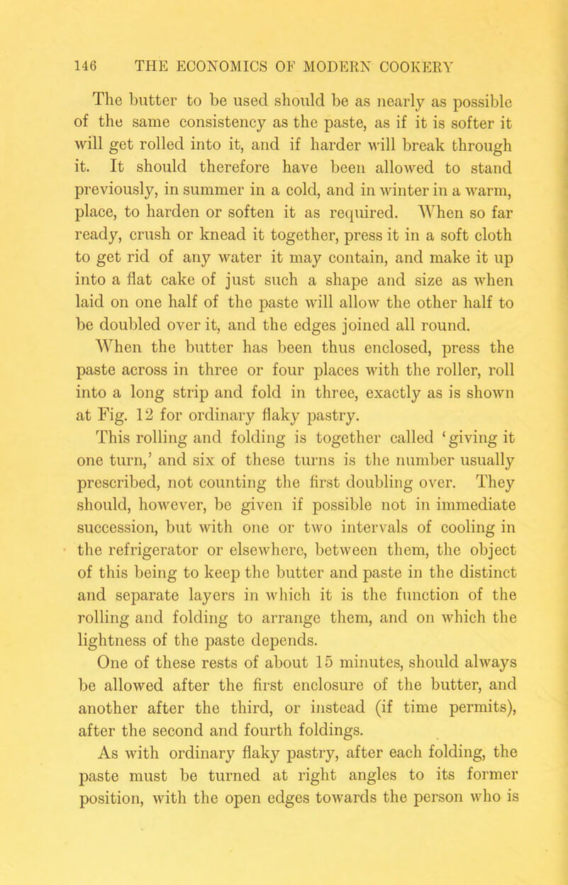 The butter to be used should be as nearly as possible of the same consistency as the paste, as if it is softer it will get rolled into it, and if harder will break through it. It should therefore have been allowed to stand previously, in summer in a cold, and in winter in a warm, place, to harden or soften it as required. When so far ready, crush or knead it together, press it in a soft cloth to get rid of any water it may contain, and make it up into a flat cake of just such a shape and size as when laid on one half of the paste will allow the other half to be doubled over it, and the edges joined all round. When the butter has been thus enclosed, press the paste across iii three or four places with the roller, roll into a long strip and fold in three, exactly as is shown at Fig. 12 for ordinary flaky pastry. This rolling and folding is together called ‘ giving it one turn,’ and six of these turns is the number usually prescribed, not counting the first doubling over. They should, however, be given if possible not in immediate succession, but with one or two intervals of cooling in the refrigerator or elsewhere, between them, the object of this being to keep the butter and paste in the distinct and separate layers in which it is the function of the rolling and folding to arrange them, and on which the lightness of the paste depends. One of these rests of about 15 minutes, should always be allowed after the first enclosure of the butter, and another after the third, or instead (if time permits), after the second and fourth foldings. As with ordinary flaky pastry, after each folding, the paste must be turned at right angles to its former position, Avith the open edges toAvards the person Avho is